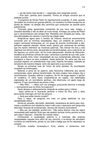 179

     — Já não tenho mais aonde ir — respondeu com resignado sorriso.
     - Pois bem, partirás para Cesaréia. Temos ali amigos sinceros que te
poderão auxiliar.
     O programa de Simão Pedro foi rigorosamente cumprido. À noite, quando
Jerusalém se envolvia em grande silêncio, um cavaleiro humilde transpunha as
portas da cidade, na direção dos caminhos que conduziam ao grande porto
palestinense.
     Torturado pelas apreensões constantes da sua nova vida, chegou a
Cesaréia decidido a não se deter ali muito tempo. Entregou as cartas de Pedro
que o recomendavam aos amigos fiéis. Recebido com simpatia por todos, não
teve dificuldades em retomar o caminho da cidade natal.
     Dirigindo-se agora para o cenário da infância, sentia-se extremamente
comovido com as mínimas recordações. Aqui, um acidente do caminho a
sugerir cariciosas lembranças; ali, um grupo de árvores envelhecidas a des-
pertarem especial atenção. Várias vezes, passou por caravanas de camelos
que lhe faziam relembrar as iniciativas paternas. Tão intensa lhe fora a vida
espiritual nos últimos anos, tão grandes as transformações, que a vida do lar se
lhe figurava um sonho bom, de há muito desvanecido. Através de Alexandre,
recebera as primeiras notícias de casa. Lamentava a partida de sua mãe, justa-
mente quando tinha maior necessidade da sua compreensão afetuosa; mas
entregava a Jesus os seus cuidados, nesse particular. Do velho pai não era
razoável esperar um entendimento mais justo. Espírito formalista, radicado ao
farisaísmo de maneira integral, certo não aprovaria a sua conduta.
     Atingiu as primeiras ruas de Tarso, de alma opressa. As recordações
sucediam-se ininterruptas.
     Batendo à porta do lar paterno, pela fisionomia indiferente dos servos
compreendeu como voltava transformado. Os dois criados mais antigos não o
reconheceram. Guardou silêncio e esperou. Ao fim de longa espera, o genitor
foi recebê-lo. O velho Isaac amparando-se ao cajado, nas adiantadas
expressões de um reumatismo pertinaz, não dissimulou um gesto largo de
espanto. É que reconhecera de pronto o filho.
     — Meu filho!... — disse com voz enérgica, procurando dominar a emoção
— será possível que os olhos me enganem?
     Saulo abraçou-o afetuosamente, dirigindo-se ambos para o interior.
      Isaac sentou-se e, buscando penetrar o íntimo do filho, com o olhar
percuciente interrogou em tom de censura:
     — Será que estás mesmo curado?
     Para o rapaz, tal pergunta era mais um golpe desferido na sua
sensibilidade afetiva.
     Sentia-se cansado, derrotado, desiludido; necessitava de alento para reco-
meçar a existência num idealismo maior e até o pai o reprovava com perguntas
absurdas! Ansioso de compreensão, retrucou de maneira comovedora:
     — Meu pai, por piedade, acolhei-me!... Não estive doente, mas sou agora
necessitado pelo espírito! Sinto que não poderei reiniciar minha carreira na vida
sem algum repouso!... Estendei-me vossas mãos!...
     Conhecendo a austeridade paterna e a extensão das próprias
necessidades naquela hora difícil do seu caminho, o ex-doutor de Jerusalém
huinilhou-se inteiramente, pondo na voz toda a fadiga que se lhe represava no
coração.
     O ancião israelita contemplou-o firme, solene, e sentenciou sem
 