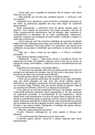 181

     — Quero dizer que o episódio de Damasco não foi ilusão e que Jesus
reformou minha vida.
     — Não poderias ver em tudo isso rematada loucura? — continuou o pai
com espanto.
     Impossível! como abandonar o amor da família, as tradições veneráveis do
teu nome, as esperanças sagradas dos teus, para seguir um carpinteiro
desconhecido?
     Saulo compreendeu o sofrimento moral do genitor quando assim se
exprimia. Teve ímpetos de atirar-se-lhe nos braços amorosos; falar-lhe do
Cristo, proporcionar-lhe entendimento real da situação. Mas, prevendo si-
multaneamente a dificuldade de se fazer compreendido, observava-o
resignado, enquanto ele prosseguia de olhos úmidos, revelando a mágoa e a
cólera que o dominavam.
     — Como pode ser isso? Se a doutrina malfadada do carpinteiro de Nazaré
impõe criminosa indiferença pelos laços mais santos da vida, como negar-lhe
nocividade e bastardia? Será justo preferir um aventureiro, que morreu entre
malfeitores, ao pai digno e trabalhador que envelheceu no serviço honesto de
Deus?
     — Mas, pai — dizia o moço em voz súplice —, o Cristo é o Salvador
prometido!...
     Isaac pareceu agravar a própria fúria.
     — Blasfemas? — gritou. — Não temes insultar a Providência Divina? As
esperanças de Israel não poderiam repousar numa fronte que se esvaiu no
sangue do castigo, entre ladrões!... Estás louco! Exijo a reconsideração de tuas
atitudes.
     Enquanto fazia uma pausa, o convertido objetou:
     — É certo que meu passado está cheio de culpas quando não hesitei em
perseguir as expressões da verdade; mas, de três anos a esta parte, não me
recordo de ato algum que necessite reconsideração.
     O ancião pareceu atingir o auge da cólera e exclamou áspero:
     — Sinto que as palavras generosas não quadram à tua razão perturbada.
Vejo que tenho esperado em vão, para não morrer odiando alguém.
Infelizmente, sou obrigado a reconhecer nas tuas atuais decisões um louco, ou
um criminoso vulgar. Portanto, para que nossas atitudes se definam, peço-te
que escolhas em definitivo, entre mim e o desprezível carpinteiro!.
     A voz paternal, ao enunciar semelhante intimativa, era abafada, vacilante,
evidenciando profundo sofrimento. Saulo compreendeu e, em vão, procurava
um argumento conciliador. A incompreensão do pai angustiava-o. Nunca
refletiu tanto e tão intensamente no ensino de Jesus sobre os laços de família.
Sentia-se estreitamente ligado ao generoso velhinho, queria ampará-lo na sua
rigidez intelectual, abrandar-lhe a feição tirânica, mas compreendia as barreiras
que se antepunham aos seus desejos sinceros. Sabia com que severidade fora
formado o seu próprio caráter. Prejulgando a inutilidade dos apelos afetivos,
murmurou entre humilde e ansioso:
     — Meu pai, ambos precisamos de Jesus!...
     O velho, inflexível, endereçou-lhe um olhar austero e retrucou com
aspereza:
     — Tua escolha está feita! Nada tens a fazer nesta casa!...
     O velhinho estava trêmulo. Via-se-lhe o esforço espiritual para tomar
aquela decisão.
 
