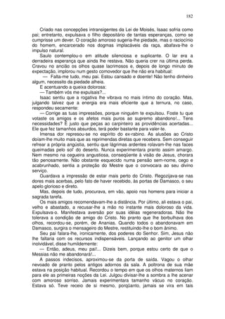 182

    Criado nas concepções intransigentes da Lei de Moisés, Isaac sofria como
pai; entretanto, expulsava o filho depositário de tantas esperanças, como se
cumprisse um dever. O coração amoroso sugeria-lhe piedade, mas o raciocínio
do homem, encarcerado nos dogmas implacáveis da raça, abafava-lhe o
impulso natural.
    Saulo contemplou-o em atitude silenciosa e suplicante. O lar era a
derradeira esperança que ainda lhe restava. Não queria crer na última perda.
Cravou no ancião os olhos quase lacrimosos e, depois de longo minuto de
expectação, implorou num gesto comovedor que lhe não era habitual:
      — Falta-me tudo, meu pai. Estou cansado e doente! Não tenho dinheiro
algum, necessito da piedade alheia.
    E acentuando a queixa dolorosa:
    — Também vós me expulsais?...
    Isaac sentiu que a rogativa lhe vibrava no mais íntimo do coração. Mas,
julgando talvez que a energia era mais eficiente que a ternura, no caso,
respondeu secamente:
    — Corrige as tuas impressões, porque ninguém te expulsou. Foste tu que
votaste os amigos e os afetos mais puros ao supremo abandono!... Tens
necessidades? Ë justo que peças ao carpinteiro as providências acertadas...
Ele que fez tamanhos absurdos, terá poder bastante para valer-te.
    Imensa dor represou-se no espírito do ex-rabino. As alusões ao Cristo
doíam-lhe muito mais que as reprimendas diretas que recebera. Sem conseguir
refrear a própria angústia, sentiu que lágrimas ardentes rolavam-lhe nas faces
queimadas pelo sol’ do deserto. Nunca experimentara pranto assim amargo.
Nem mesmo na cegueira angustiosa, conseqüente à visão de Jesus, chorara
tão penosamente. Não obstante esquecido numa pensão sem-nome, cego e
acabrunhado, sentia a proteção do Mestre que o convocara ao seu divino
serviço.
    Guardava a impressão de estar mais perto do Cristo. Regozijava-se nas
dores mais acerbas, pelo fato de haver recebido, às portas de Damasco, o seu
apelo glorioso e direto.
    Mas, depois de tudo, procurava, em vão, apoio nos homens para iniciar a
sagrada tarefa.
    Os mais amigos recomendavam-lhe a distância. Por último, ali estava o pai,
velho e abastado, a recusar-lhe a mão no instante mais doloroso da vida.
Expulsava-o. Manifestava aversão por suas idéias regeneradoras. Não lhe
tolerava a condição de amigo do Cristo. No pranto que lhe borbulhava dos
olhos, recordou-se, porém, de Ananias. Quando todos o abandonavam em
Damasco, surgira o mensageiro do Mestre, restituindo-lhe o bom ânimo.
    Seu pai falara-lhe, ironicamente, dos poderes do Senhor. Sim, Jesus não
lhe faltaria com os recursos indispensáveis. Lançando ao genitor um olhar
inolvidável, disse humildemente:
    — Então, adeus, meu pai!... Dizeis bem, porque estou certo de que o
Messias não me abandonará!...
    A passos indecisos, aproximou-se da porta de saída. Vagou o olhar
nevoado de pranto pelos antigos adornos da sala. A poltrona de sua mãe
estava na posição habitual. Recordou o tempo em que os olhos maternos liam
para ele as primeiras noções da Lei. Julgou divisar-lhe a sombra a lhe acenar
com amoroso sorriso. Jamais experimentara tamanho vácuo no coração.
Estava só. Teve receio de si mesmo, porqüanto, jamais se vira em tais
 