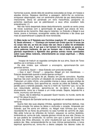 185

harmonias suaves, dando idéia de cavatinas executadas ao longe, em harpas e
alaúdes divinos. Desejava identificar a paisagem, definir-lhe os contornos,
enriquecer observações, mas um sentimento profundo de paz deslumbrava-o
inteiramente. Devia ter penetrado um reino maravilhoso, porqüanto os
portentos espirituais que se patenteavam a seus olhos excediam todo
entendimento. (1)
     Mal não havia despertado desse deslumbramento, quando se sentiu presa
de novas surpresas com a aproximação de alguém que pisava de leve,
acercando-se de mansinho. Mais alguns instantes, viu Estevão e Abigail à sua
frente, jovens e formosos, envergando vestes tão brilhantes e tão alvas que
mais se assemelhavam a peplos de neve translúcida.

(1) Mais tarde na 2ª Epístola aos Coríntios (capítulo 12º, versículos de 2 a
4), Saulo afirmava: — “Conheço um homem em Cristo que há 14 anos (se
no corpo não sei, se fora do corpo não sei; Deus o sabe) foi arrebatado
até ao terceiro céu. E sei que o tal homem foi arrebatado ao paraíso e
ouviu palavras inefáveis, de que ao homem não é lícito falar”. Dessa
gloriosa experiência o Apóstolo dos gentios extraiu novas conclusões
sobre suas idéias notáveis, referentemente ao corpo espiritual. — (Nota
de Emmanuel)

      Incapaz de traduzir as sagradas comoções de sua alma, Saulo de Tarso
ajoelhou-se e começou a chorar.
    Os dois irmãos, que voltavam a encorajá-lo, aproximaram-Se com
generoso sorriso.
    — Levanta-te, Saulo! — disse Estevão com profunda bondade.
    — Que é isso? Choras? — perguntou Abigail em tom blandicioso. —
Estarias desalentado quando a tarefa apenas começa?
    O moço tarsense, agora de pé, desatou em pranto convulsivo. Aquelas
lágrimas não eram somente um desabafo do coração abandonado no mundo.
Traduziam um júbilo infinito, uma gratidão imensa a Jesus, sempre pródigo de
proteção e benefícios. Quis aproximar-se, oscular as mãos de Estevão, rogar
perdão para o nefando passado, mas foi o mártir do “Caminho” que, na luz de
sua ressurreição gloriosa, aproximou-se do ex-rabino e o abraçou
efusivamente, como se o fizesse a um irmão amado. Depois, beijando-lhe a
fronte, murmurou com ternura:
    — Saulo, não te detenhas no passado! Quem haverá, no mundo, isento de
erros? Só Jesus foi puro!...
    O ex-discípulo de Gamaliel sentia-se mergulhado em verdadeiro oceano de
venturas.
    Queria falar das suas alegrias infindas, agradecer tamanhas dádivas, mas
indômita emoção lhe selava os lábios e confundia o coração. Amparado por
Estevão, que lhe sorria em silêncio, viu Abigail mais formosa que nunca,
recordando-lhe as flores da primavera na casa humilde do caminho de Jope.
Não pôde furtar-se às reflexões do homem, esquecer os sonhos desfeitos,
lembrando-os, acima de tudo, naquele glorioso minuto da sua vida. Pensou no
lar que poderia ter constituído; no carinho com que a jovem de Corinto lhe
cuidaria dos filhos afetuosos; no amor insubstituível que sua dedicação lhe
poderia dar. Mas, compreendendo-lhe os mais íntimos pensamentos, a noiva
espiritual aproximou-se, tomou-lhe a destra calejada nos labores rudes do
 