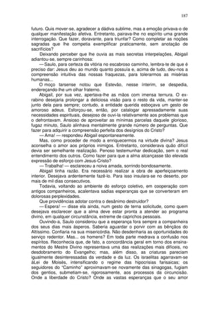 187

futuro. Quis mover-se, agradecer a dádiva sublime, mas a emoção privava-o de
qualquer manifestação afetiva. Entretanto, pairava-lhe no espírito uma grande
interrogação. Que fazer, doravante, para triunfar? Como completar as noções
sagradas que lhe competia exemplificar praticamente, sem anotação de
sacrifícios?
     Deixando perceber que lhe ouvia as mais secretas interpelações, Abigail
adiantou-se, sempre carinhosa:
     — Saulo, para certeza da vitória no escabroso caminho, lembra-te de que é
preciso dar: Jesus deu ao mundo quanto possuía e, acima de tudo, deu-nos a
compreensão intuitiva das nossas fraquezas, para tolerarmos as misérias
humanas...
     O moço tarsense notou que Estevão, nesse ínterim, se despedia,
endereçando-lhe um olhar fraterno.
     Abigail, por sua vez, apertava-lhe as mãos com imensa ternura. O ex-
rabino desejaria prolongar a deliciosa visão para o resto da vida, manter-se
junto dela para sempre; contudo, a entidade querida esboçava um gesto de
amoroso adeus. Esforçou-se, então, por catalogar apressadamente suas
necessidades espirituais, desejoso de ouvi-la relativamente aos problemas que
o defrontavam. Ansioso de aproveitar as mínimas parcelas daquele glorioso,
fugaz minuto, Saulo alinhava mentalmente grande número de perguntas. Que
fazer para adquirir a compreensão perfeita dos desígnios do Cristo?
     — Ama! — respondeu Abigail espontaneamente.
     Mas, como proceder de modo a enriquecermos na virtude divina? Jesus
aconselha o amor aos próprios inimigos. Entretanto, considerava quão difícil
devia ser semelhante realização. Penoso testemunhar dedicação, sem o real
entendimento dos outros. Como fazer para que a alma alcançasse tão elevada
expressão de esforço com Jesus-Cristo?
     — Trabalha! — esclareceu a noiva amada, sorrindo bondosamente.
     Abigail tinha razão. Era necessário realizar a obra de aperfeiçoamento
interior. Desejava ardentemente fazê-lo. Para isso insulara-se no deserto, por
mais de mil dias consecutivos.
     Todavia, voltando ao ambiente do esforço coletivo, em cooperação com
antigos companheiros, acalentava sadias esperanças que se converteram em
dolorosas perplexidades.
     Que providências adotar contra o desânimo destruidor?
     — Espera! — disse ela ainda, num gesto de terna solicitude, como quem
desejava esclarecer que a alma deve estar pronta a atender ao programa
divino, em qualquer circunstância, extreme de caprichos pessoais.
     Ouvindo-a, Saulo considerou que a esperança fora sempre a companheira
dos seus dias mais ásperos. Saberia aguardar o porvir com as bênçãos do
Altíssimo. Confiaria na sua misericórdia. Não desdenharia as oportunidades do
serviço redentor. Mas... os homens? Em toda parte medrava a confusão nos
espíritos. Reconhecia que, de fato, a concordância geral em torno dos ensina-
mentos do Mestre Divino representava uma das realizações mais difíceis, no
desdobramento do Evangelho; mas, além disso, as criaturas pareciam
igualmente desinteressadas da verdade e da luz. Os israelitas agarravam-se
àLei de Moisés, intensificando o regime das hipocrisias farisaicas; os
seguidores do “Caminho” aproximavam-se novamente das sinagogas, fugiam
dos gentios, submetiam-se, rigorosamente, aos processos da circuncisão.
Onde a liberdade do Cristo? Onde as vastas esperanças que o seu amor
 