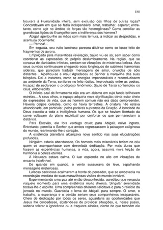 188

trouxera à Humanidade inteira, sem exclusão dos filhos de outras raças?
Concordavam em que se fazia indispensável amar, trabalhar, esperar; entre-
tanto, como agir no âmbito de forças tão heterogêneas? Como conciliar as
grandiosas lições do Evangelho com a indiferença dos homens?
    Abigail apertou-lhe as mãos com mais ternura, a indicar as despedidas, e
acentuou docemente:
    — Perdoa!...
    Em seguida, seu vulto luminoso pareceu diluir-se como se fosse feito de
fragmentos de aurora.
    Empolgado pela maravilhosa revelação, Saulo viu-se só, sem saber como
coordenar as expressões do próprio deslumbramento. Na região, que se
coroava de claridades infinitas, sentiam-se vibrações de misteriosa beleza. Aos
seus ouvidos continuavam chegando ecos longínquos de sublimes harmonias
siderais, que pareciam traduzir mensagens de amor, oriundas de sóis
distantes... Ajoelhou-se e orou! Agradeceu ao Senhor a maravilha das suas
bênçãos. Daí a instantes, como se energias imponderáveis o reconduzissem
ao ambiente da Terra, sentiu-se no leito rústico, improvisado entre as pedras.
Incapaz de esclarecer o prodigioso fenômeno, Saulo de Tarso contemplou os
céus, embevecido.
    O infinito azul do firmamento não era um abismo em cujo fundo brilhavam
estrelas... A seus olhos, o espaço adquiria nova significação; devia estar cheio
de expressões de vida, que ao homem comum não era dado compreender.
Haveria corpos celestes, como os havia terrestres. A criatura não estava
abandonada, em particular, pelos poderes supremos da Criação. A bondade de
Deus excedia a toda a inteligência humana. Os que se haviam libertado da
carne voltavam do plano espiritual por confortar os que permaneciam a
distância.
    Para Estevão, ele fora verdugo cruel; para Abigail, noivo ingrato.
Entretanto, permitia o Senhor que ambos regressassem à paisagem caliginosa
do mundo, reanimando-lhe o coração.
    A existência planetária alcançava novo sentido nas suas elucubrações
profundas.
    Ninguém estaria abandonado, Os homens mais miseráveis teriam no céu
quem os acompanhasse com desvelada dedicação. Por mais duras que
fossem as experiências humanas, a vida, agora, assumia nova feição de
harmonia e beleza eternas.
    A Natureza estava calma. O luar esplendia no alto em vibrações de
encanto indefinível.
    De quando em quando, o vento sussurrava de leve, espalhando
mensagens misteriosas.
    Lufadas cariciosas acalmavam a fronte do pensador, que se embevecia na
recordação imediata de suas maravilhosas visões do mundo invisível.
    Experimentando uma paz até então desconhecida, acreditou que renascia
naquele momento para uma existência muito diversa. Singular serenidade
tocava-lhe o espírito. Uma compreensão diferente felicitava-o para o reinício da
jornada no mundo. Guardaria o lema de Abigail, para sempre. O amor, o
trabalho, a esperança e o perdão seriam seus companheiros inseparáveis.
Cheio de dedicação por todos os seres, aguardaria as oportunidades que
Jesus lhe concedesse, abstendo-se de provocar situações, e, nesse passo,
saberia tolerar a ignorância ou a fraqueza alheias, ciente de que também ele
 