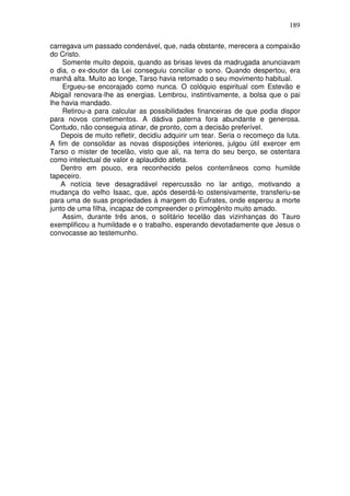 189

carregava um passado condenável, que, nada obstante, merecera a compaixão
do Cristo.
    Somente muito depois, quando as brisas leves da madrugada anunciavam
o dia, o ex-doutor da Lei conseguiu conciliar o sono. Quando despertou, era
manhã alta. Muito ao longe, Tarso havia retomado o seu movimento habitual.
    Ergueu-se encorajado como nunca. O colóquio espiritual com Estevão e
Abigail renovara-lhe as energias. Lembrou, instintivamente, a bolsa que o pai
lhe havia mandado.
    Retirou-a para calcular as possibilidades financeiras de que podia dispor
para novos cometimentos. A dádiva paterna fora abundante e generosa.
Contudo, não conseguia atinar, de pronto, com a decisão preferível.
    Depois de muito refletir, decidiu adquirir um tear. Seria o recomeço da luta.
A fim de consolidar as novas disposições interiores, julgou útil exercer em
Tarso o mister de tecelão, visto que ali, na terra do seu berço, se ostentara
como intelectual de valor e aplaudido atleta.
    Dentro em pouco, era reconhecido pelos conterrâneos como humilde
tapeceiro.
    A notícia teve desagradável repercussão no lar antigo, motivando a
mudança do velho Isaac, que, após deserdá-lo ostensivamente, transferiu-se
para uma de suas propriedades à margem do Eufrates, onde esperou a morte
junto de uma filha, incapaz de compreender o primogênito muito amado.
    Assim, durante três anos, o solitário tecelão das vizinhanças do Tauro
exemplificou a humildade e o trabalho, esperando devotadamente que Jesus o
convocasse ao testemunho.
 