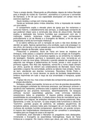 191

Tarso o ensejo devido. Observando as dificuldades, depois de indicar Barnabé
para a direção do núcleo do “Caminho”, aconselhou-o a procurar o convertido
de Damasco, a fim de que sua capacidade alcançasse um campo novo de
exercício espiritual.
     Saulo recebeu o amigo com imensa alegria.
     Vendo-se lembrado pelos irmãos distantes, tinha a impressão de receber
um novo alento.
     O companheiro expôs o elevado plano da igreja que lhe reclamava o
concurso fraterno, o desdobramento dos serviços, a colaboração constante de
que poderiam dispor para a construção das obras de Jesus-Cristo. Barnabé
exaltou a dedicação dos homens humildes que cooperavam com ele. A
instituição, todavia, reclamava irmãos dedicados, que conhecessem
profundamente a Lei de Moisés e o Evangelho do Mestre, a fim de não ser
prejudicada a tarefa da iluminação intelectual.
     O ex-rabino edificou-se com a narração do outro e não teve dúvidas em
atender ao apelo. Apenas apresentava uma condição, qual a de prosseguir no
seu ofício, de maneira a não ser pesado aos seus confrades de Antioquia. Inútil
qualquer objeção de Barnabé, nesse sentido.
     Pressuroso e prestativo, Saulo de Tarso em breve se instalava em
Antioquia, onde passou a cooperar ativamente com os amigos do Evangelho.
Durante largas horas do dia, consertava tapetes ou se entretinha no trabalho
de tecelagem. Destarte, ganhava o necessário para viver, tornando-se um
modelo no seio da nova igreja. Utilizando o grande cabedal de experiências já
adquirido nas refregas e padecimentos do mundo, jamais o viam ocupar os
primeiros lugares. Nos Atos dos Apóstolos, vemos-lhe o nome citado sempre
por último, quando se referem aos colaboradores de Barnabé. Saulo havia
aprendido a esperar Na comunidade, preferia os labores mais simples. Sentia-
se bem, atendendo aos doentes numerosos. Recordava Simão Pedro e
procurava cumprir os novos deveres na pauta da bondade despretensiosa,
embora imprimindo em tudo o traço da sua sinceridade e franqueza, quase
ásperas.
     A igreja não era rica, mas a boa-vontade dos componentes parecia provê-la
de graças abundantes.
     Antioquia, cidade cosmopolita, tornara-se um foco de grandes devassidões.
Na sua paisagem enfeitada de mármores preciosos, que deixavam entrever a
opulência dos habitantes, proliferava toda a espécie de abusos. Os fortunosos
entregavam-se aos prazeres licenciosos, desenfreadamente. Os bosques
artificiais reuniam assembléias galantes, onde criminosa tolerância
caracterizava todos os propósitos. A riqueza pública ensejava grandes
possibilidades às extravagâncias. A cidade estava cheia de mercadores que se
guerreavam sem tréguas, de ambições inferiores, de dramas passionais. Mas,
diariamente, à noite, se reuniam, na casa singela onde funcionava a célula do
“Caminho”, grandes grupos de pedreiros, de soldados paupérrimos, de
lavradores pobres, ansiosos todos pela mensagem de um mundo melhor. As
mulheres de condição humilde compareciam, igualmente, em grande número.
A maioria dos freqüentadores interessavam-se por conselhos e consolações,
remédios para as chagas do corpo e do espírito.
     Geralmente, eram Barnabé e Manahen os pregadores mais destacados,
ministrando o Evangelho às assembléias heterogêneas. Saulo de Tarso
limitava-se a cooperar. Ele mesmo notara que Jesus, por certo, recomendara
 