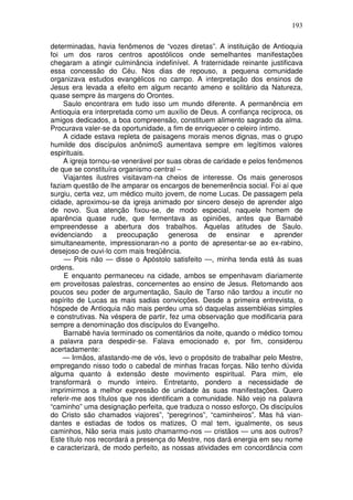 193

determinadas, havia fenômenos de “vozes diretas”. A instituição de Antioquia
foi um dos raros centros apostólicos onde semelhantes manifestações
chegaram a atingir culminância indefinível. A fraternidade reinante justificava
essa concessão do Céu. Nos dias de repouso, a pequena comunidade
organizava estudos evangélicos no campo. A interpretação dos ensinos de
Jesus era levada a efeito em algum recanto ameno e solitário da Natureza,
quase sempre às margens do Orontes.
    Saulo encontrara em tudo isso um mundo diferente. A permanência em
Antioquia era interpretada como um auxílio de Deus. A confiança recíproca, os
amigos dedicados, a boa compreensão, constituem alimento sagrado da alma.
Procurava valer-se da oportunidade, a fim de enriquecer o celeiro íntimo.
    A cidade estava repleta de paisagens morais menos dignas, mas o grupo
humilde dos discípulos anônimoS aumentava sempre em legítimos valores
espirituais.
    A igreja tornou-se venerável por suas obras de caridade e pelos fenômenos
de que se constituíra organismo central –
    Viajantes ilustres visitavam-na cheios de interesse. Os mais generosos
faziam questão de lhe amparar os encargos de benemerência social. Foi aí que
surgiu, certa vez, um médico muito jovem, de nome Lucas. De passagem pela
cidade, aproximou-se da igreja animado por sincero desejo de aprender algo
de novo. Sua atenção fixou-se, de modo especial, naquele homem de
aparência quase rude, que fermentava as opiniões, antes que Barnabé
empreendesse a abertura dos trabalhos. Aquelas atitudes de Saulo.
evidenciando a preocupação generosa de ensinar e aprender
simultaneamente, impressionaran-no a ponto de apresentar-se ao ex-rabino,
desejoso de ouvi-lo com mais freqüência.
     — Pois não — disse o Apóstolo satisfeito —, minha tenda está às suas
ordens.
     E enquanto permaneceu na cidade, ambos se empenhavam diariamente
em proveitosas palestras, concernentes ao ensino de Jesus. Retomando aos
poucos seu poder de argumentação, Saulo de Tarso não tardou a incutir no
espírito de Lucas as mais sadias convicções. Desde a primeira entrevista, o
hóspede de Antioquia não mais perdeu uma só daquelas assembléias simples
e construtivas. Na véspera de partir, fez uma observação que modificaria para
sempre a denominação dos discípulos do Evangelho.
    Barnabé havia terminado os comentários da noite, quando o médico tomou
a palavra para despedir-se. Falava emocionado e, por fim, considerou
acertadamente:
    — Irmãos, afastando-me de vós, levo o propósito de trabalhar pelo Mestre,
empregando nisso todo o cabedal de minhas fracas forças. Não tenho dúvida
alguma quanto à extensão deste movimento espiritual. Para mim, ele
transformará o mundo inteiro. Entretanto, pondero a necessidade de
imprimirmos a melhor expressão de unidade às suas manifestações. Quero
referir-me aos títulos que nos identificam a comunidade. Não vejo na palavra
“caminho” uma designação perfeita, que traduza o nosso esforço, Os discípulos
do Cristo são chamados viajores”, “peregrinos”, “caminheiros”. Mas há vian-
dantes e estiadas de todos os matizes, O mal tem, igualmente, os seus
caminhos, Não seria mais justo chamarmo-nos — cristãos — uns aos outros?
Este título nos recordará a presença do Mestre, nos dará energia em seu nome
e caracterizará, de modo perfeito, as nossas atividades em concordância com
 
