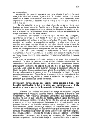 194

os seus ensinos.
     A sugestão de Lucas foi aprovada com geral alegria. O próprio Barnabé
abraçou-o, enternecidamente, agradecendo o acertado alvitre, que vinha
satisfazer a certas aspirações da comunidade inteira. Saulo consolidou suas
impressões excelentes, a respeito daquela vocação superior que começava a
exteriorizar-se.
      No dia seguinte, o novo convertido despediu-se do ex-rabino com
lágrimas de reconhecimento. Partiria para a Grécia, mas fazia questão de
lembrá-lo em todos os pormenores da nova tarefa. Da porta de sua tenda rús-
tica, o ex-doutor da Lei contemplou o vulto de Lucas até que desaparecesse ao
longe, voltando ao tear, de olhos úmidos.
      Gratamente emocionado reconhecia que, no trato do Evangelho,
aprendera a ser amigo fiel e dedicado. Cotejava os sentimentos de agora com
as concepções mais antigas e verificava profundas diferenças. Outrora, suas
relações se prendiam a conveniências sociais, os afeiçoados vinham e
seguiam sem deixar grandes sinais em sua alma vibrátil; agora, o coração
renovara-se em Jesus-Cristo, tornara-se mais sensível em contacto com o
divino, as dedicações sinceras insculpiam-se nele para sempre.
     O alvitre de Lucas estendeu-se rapidamente a todos os núcleos
evangélicos, inclusive Jerusalém, que o recebeu com especial simpatia. Dentro
de breve tempo, em toda parte, a palavra “cristianismo” substituia a palavra
caminho”.
     A igreja de Antioquia continuava oferecendo as mais belas expressões
evolutivas. De todas as grandes cidades afluiam colaboradores sinceros. As
assembléias estavam sempre cheias de revelações. Numerosos irmãos
profetizavam, animados do Espírito Santo (1). Foi aí que Agabo, grande
inspirado pelas forças do plano superior, recebeu a mensagem referente às
tristes provações de que Jerusalém seria vítima. Os orientadores da instituição
ficaram sobremaneira impressionados. Por insistência de Saulo, Barnabé
expediu um mensageiro a Simão Pedro, enviando notícias e exortando-o à vigi-
lância. O emissário regressou, trazendo a impressão de surpresa do ex-
pescador, que agradecia os apelos generosos.

(1) Ninguém deverá ignorar que Espírito Santo designa a legião dos
Espíritos santificados na luz e no amor, que cooperam com o Cristo
desde os primeiros tempos da Humanidade. — (Nota de Emmanuel.)

      Com efeito, daí a meses, um portador da igreja de Jerusalém chegava
apressadamente a Antioquia, trazendo notícias alarmantes e dolorosas. Em
longa missiva, Pedro relatava a Barnabé os últimos fatos que o acabrunhavam.
Escrevia na data em que Tiago, filho de Zebedeu, sofrera a pena de morte, em
grande espetáculo público. Herodes Agripa não lhe tolerara as pregações
cheias de sinceridade e apelos justos, O irmão de João vinha da Galiléia com a
primitiva franqueza dos anúncios do novo Reino. Inadaptado ao convencio-
nalismo farisaico, levara muito longe o sentido de suas exortações profundas.
Verificou-se perfeita repetição dos acontecimentos que assinalaram a morte de
Estevão. Os judeus exasperaram-se contra as noções de liberdade religiosa.
Sua atitude, sincera e simples, foi levada à conta de rebeldia. Tremendas
perseguições irromperam sem tréguas. A mensagem de Pedro relatava
também as penosas dificuldades da igreja. A cidade sofria fome e epidemias.
 