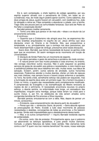 198

    Ele é, sem contestação, o chefe legítimo do colégio apostólico, por seu
espírito superior afinado com o pensamento do Cristo, em todas as cir-
cunstâncias; mas, de modo algum poderá operar sozinho. Como sabemos, dos
doze amigos de Jesus, quatro ficaram em Jerusalém, com residência fixa. João
foi obrigado a retirar-se; Filipe compelido a abandonar a cidade, com a família;
Tiago volta aos poucos para as comunidades farisaicas. Que será de Pedro se
lhe faltar a cooperação devida?
    Barnabé pareceu meditar seriamente.
    — Tenho uma idéia que parece vir de mais alto —disse o ex-doutor da Lei
sinceramente comovido.
    E continuou:
     — Suponho que o Cristianismo não atingirá seus fins, se esperarmos tão-
só dos israelitas anquilosados no orgulho da Lei. Jesus afirmou que seus
discípulos viriam do Oriente e do Ocidente. Nós, que pressentimos a
tempestade, e eu, principalmente, que a conheço nos seus paroxismos, por
haver desempenhado o papel de verdugo, precisamos atrair esses discípulos.
      Quero dizer, Barnabé, que temos necessidade de buscar os gentios onde
quer que se encontrem. Só assim reintegrar-se-áo movimento em função de
universalidade.
     O discípulo de Simão Pedro fez um movimento de espanto.
     O ex-rabino percebeu o gesto de estranheza e ponderou de modo conciso:
     — É natural prever com isso muitos protestos e lutas enormes; no entanto,
não consigo vislumbrar outros recursos. Não é justo esquecer os grandes
serviços da igreja de Jerusalém aos pobres e necessitados, e creio mesmo que
a assistência piedosa dos seus trabalhos tem sido, muitas vezes, sua tábua de
salvação. Existem, porém, outros setores de atividade, outros horizontes
essenciais. Poderemos atender a muitos doentes, ofertar um leito de repouso
aos mais infelizes; mas sempre houve e haverá corpos enfermos e cansados,
na Terra. Na tarefa cristã, semelhante esforço não poderá ser esquecido, mas
a iluminação do espírito deve estar em primeiro lugar. Se o homem trouxesse o
Cristo no íntimo, o quadro das necessidades seria completamente modificado.
A compreensão do Evangelho e da exemplificação do Mestre renovaria as
noções de dor e sofrimento. O necessitado encontraria recursos no próprio
esforço, o doente sentiria, na enfermidade mais longa, um escoadouro das
imperfeições; ninguém seria mendigo, porque todos teriam luz cristã para o
auxílio mútuo, e, por fim, os obstáculos da vida seriam amados como
corrigendas benditas de Pai amoroso a filhos inquietos.
     Barnabé pareceu entusiasmar-se com a idéia. Mas, depois de pensar um
minuto, acrescentou:
     — Entretanto, esse empreendimento não deveria partir de Jerusalém?
     — Penso que não — sentenciou Saulo, de pronto. —Seria absurdo agravar
as preocupações de Pedro. Excede a tudo esse movimento de pessoas
necessitadas e abatidas, convergentes de todas as províncias, a lhe baterem
às portas. Simão está impossibilitado para o desdobramento dessa tarefa.
     — Mas, e os outros companheiros? — inquiriu Barnabé revelando espírito
de solidariedade.
     - Os outros, certo, hão de protestar. Principalmente agora, que o judaísmo
vai absorvendo os esforços apostólicos, é justo prever muitos clamores.
Contudo, a própria Natureza dá lições neste sentido. Não clamamos tanto
contra a dor? E quem nos traz maiores benefícios? Às vezes, nossa redenção
 