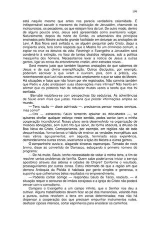 199

está naquilo mesmo que antes nos parecia verdadeira calamidade. É
indispensável sacudir o marasmo da instituição de Jerusalém, chamando os
incircuncisos, os pecadores, os que estejam fora da Lei. De outro modo, dentro
de alguns poucos anos, Jesus será apresentado como aventureiro vulgar.
Naturalmente, depois da morte de Simão, os adversários dos princípios
ensinados pelo Mestre acharão grande facilidade em deturpar as anotações de
Levi. A Boa Nova será aviltada e, se alguém perguntar pelo Cristo, daqui a
cinqüenta anos, terá como resposta que o Mestre foi um criminoso comum, a
expiar na cruz os desvios da vida. Restringir o Evangelho a Jerusalém será
condená-lo à extinção, no foco de tantos dissídios religiosos, sob a política
mesquinha dos homens. Necessitamos levar a notícia de Jesus a outras
gentes, ligar as zonas de entendimento cristão, abrir estradas novas...
     Será mesmo justo que também façamos anotações do que sabemos de
Jesus e de sua divina exemplificação. Outros discípulos, por exemplo,
poderiam escrever o que viram e ouviram, pois, com a prática, vou
reconhecendo que Levi não anotou mais amplamente o que se sabe do Mestre.
Há situações e fatos que não foram por ele registrados. Não conviria também
que Pedro e João anotassem suas observações mais íntimas? Não hesito em
afirmar que os pósteros hão de rebuscar muitas vezes a tarefa que nos foi
confiada.
      Barnabé rejubilava-se com perspectivas tão sedutoras. As advertências
de Saulo eram mais que justas. Haveria que prestar informações amplas ao
mundo.
     — Tens razão — disse admirado —, precisamos pensar nesses serviços,
mas como?
     — Ora — esclareceu Saulo tentando aplainar as dificuldades —, se
quiseres chefiar qualquer esforço neste sentido, podes contar com a minha
cooperação incondicional. Nosso plano seria desenvolvido na organização de
missões abnegadas, sem outro fito que servir, de forma absoluta, à difusão da
Boa Nova do Cristo. Começaríamos, por exemplo, em regiões não de todo
desconhecidas, formaríamos o hábito de ensinar as verdades evangélicas aos
mais vários agrupamentos; em seguida, terminada essa experiência,
demandaríamos outras zonas, levaríamos a lição do Mestre a outras gentes.
     O companheiro ouvia-o, afagando sinceras esperanças. Tomado de novo
ânimo, disse ao convertido de Damasco, esboçando o primeiro número do
programa:
     — De há muito, Saulo, tenho necessidade de voltar à minha terra, a fim de
resolver certos problemas de família. Quem sabe poderíamos iniciar o serviço
apostólico através das aldeias e cidades de Chipre? Conforme o resultado,
prosseguiríamos por outras zonas. Estou informado de que a região em que
demora Antioquia da Pisídia é habitada por gente simples e generosa, e
suponho que colheríamos belos resultados no empreendimento.
     — Poderás contar comigo — respondeu Saulo de Tarso, resoluto. — A
situação requer o concurso de irmãos corajosos e a igreja do Cristo não poderá
vencer com o comodismo.
     Comparo o Evangelho a um campo infinito, que o Senhor nos deu a
cultivar. Alguns trabalhadores devem ficar ao pé dos mananciais, velando-lhes
a pureza, outros revolvem a terra em zonas determinadas; mas não há
dispensar a cooperação dos que precisam empunhar instrumentos rudes,
desfazer cipoais intensos, cortar espinheiros para ensolarar os caminhos.
 