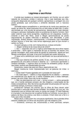 20


                                  2
                         Lágrimas e sacrifícios
     A prisão que recebera as nossas personagens, em Corinto, era um velho
casarão de corredores úmidos e escuros, mas a sala destinada aos três,
conquanto desprovida de qualquer conforto, apresentava a vantagem de uma
janela gradeada, que comunicava o ambiente desolado com a natureza
exterior.
     Jochedeb estava cansadíssimo e, servindo-se do manto que apanhara ao
acaso, ao retirar-Se, Jeziel improvisou-lhe um leito sobre as lajes frias. O velho,
atormentado por uma aluvião de pensamentos, descansava o corpo dolorido,
entregue a penosas meditações sobre os problemas do destino humano. Sem
saber externar suas dores pungentes, engolfara-se em angustioso mutismo,
evitando o olhar dos filhos. Jeziel e Abigail aproximando-se da janela
segurando-lhe as grades inflexíveis e abafando, com dificuldade, a justa
inquietação. Ambos olharam, instintivamente, o firmamento, cuja imensidade
sempre resumiu a fonte das mais ternas esperanças para os que choram e
sofrem na Terra.
      O jovem abraçou a irmã, com imensa ternura, e disse comovido:
     — Abigail, lembras-te da nossa leitura de ontem?
     — Sim — respondeu ela com a ingênua serenidade dos seus olhos negros
e profundos -, tenho agora a impressão de que os Escritos nos davam uma
grande mensagem, pois nosso ponto de estudo foi justamente aquele em que
Moisés contemplava, de longe, a terra da Promissão sem poder alcançá-la.
      O rapaz sorriu satisfeito por sentir-se identificado nos seus pensamentos e
confirmou:
     — Vejo que estamos de perfeito acordo, O céu, esta noite, oferece-nos a
perspectiva de uma pátria luminosa e distante. Lá — continuava apontando o
zimbório estrelado — organiza Deus os triunfos da verdadeira justiça: dá paz
aos tristes; conforto aos desalentados da sorte.
     Certamente, nossa mãe está com Deus, esperando por nós.
     Abigail mostrou-se muito impressionada com as palavras do irmão- e
acentuou:
     — Estás triste? Ficaste agastado com o proceder de nosso pai?
     — De modo algum — atalhou o moço afagando-lhe os cabelos —, estamos
em experiências que devem ter a melhor finalidade para a nossa redenção,
porque, de outro modo, Deus não no-las mandaria.
     — Não nos aborreçamos com o pai — tornou a jovem —; estive pensando
que, se a mamãe estivesse conosco, ele não chegaria a reclamações de tão
tristes conseqüências. Nós não temos aquele poder de persuasão com que ela,
carinhosa sempre, iluminava a nossa casa.
     Lembras-te? Sempre nos ensinou que os filhos de Deus devem estar
prontos para a execução das divinas-vontades. Os profetas, por sua vez, nos
esclarecem que os homens são varas no campo da criação. O Todo-Poderoso
é o lavrador e nós devemos ser os galhos floridos ou frutíferos, na sua obra. A
palavra de Deus nos ensina a ser bons e amáveis. O bem deve ser a flor e o
fruto, que o Céu nos pede.
     Nessa altura, a bela jovem fez uma pausa significativa. Seus grandes olhos
estavam velados por um tênue véu de pranto, que não chegava a cair.
     — Entretanto, continuou ela, emocionando o irmão carinhoso: sempre
 