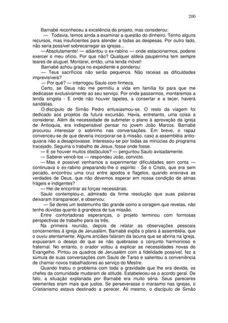 200

     Barnabé reconheceu a excelência do projeto, mas considerou:
      — Todavia, temos ainda a examinar a questão do dinheiro. Tenho alguns
recursos, mas insuficientes para atender a todas as despesas. Por outro lado,
não seria possível sobrecarregar as igrejas...
     — Absolutamente! — adiantou o ex-rabino — onde estacionarmos, poderei
exercer o meu ofício. Por que não? Qualquer aldeia paupérrima tem sempre
teares de aluguel. Montarei, então, uma tenda móvel!
     Barnabé achou graça no expediente e ponderou:
     — Teus sacrifícios não serão pequenos. Não receias as dificuldades
imprevisíveis?
     — Por quê? — interrogou Saulo com firmeza.
     Certo, se Deus não me permitiu a vida em família foi para que me
dedicasse exclusivamente ao seu serviço. Por onde passarmos, montaremos a
tenda singela - E onde não houver tapetes, a consertar e a tecer, haverá
sandálias.
     O discípulo de Simão Pedro entusiasmou-se. O resto da viagem foi
dedicado aos projetos da futura excursão. Havia, entretanto, uma coisa a
considerar. Além da necessidade de submeter o plano à aprovação da igreja
de Antioquia, era indispensável pensar no jovem João Marcos. Barnabé
procurou interessar o sobrinho nas conversações. Em breve, o rapaz
convenceu-se de que deveria incorporar-se à missão, caso a assembléia antio-
quiana não a desaprovasse. Interessou-se por todas as minúcias do programa
tracejado. Seguiria o trabalho de Jesus, fosse onde fosse.
     — E se houver muitos obstáculos? — perguntou Saulo avisadamente.
     — Saberei vencê-los — respondeu João, convicto.
     — Mas é possível venhamos a experimentar dificuldades sem conta —
continuava o ex-rabino preparando-lhe o espírito - Se o Cristo, que era sem
pecado, encontrou uma cruz entre apodos e flagelos, quando ensinava as
verdades de Deus, que não devemos esperar em nossa condição de almas
frágeis e indigentes?
     — Hei de encontrar as forças necessárias.
     Saulo contemplou-o, admirado da firme resolução que suas palavras
deixaram transparecer, e observou:
      — Se deres um testemunho tão grande como a coragem que revelas, não
tenho dúvidas quanto à grandeza de tua missão.
     Entre confortadoras esperanças, o projeto terminou com formosas
perspectivas de trabalho para os três.
     Na primeira reunião, depois de relatar as observações pessoais
concernentes à igreja de Jerusalém, Barnabé expôs o plano à assembléia, que
o ouviu atentamente. Alguns anciães falaram da lacuna que se abriria na igreja,
expuseram o desejo de que se não quebrasse o conjunto harmonioso e
fraternal. No entanto, o orador voltou a explicar as necessidades novas do
Evangelho. Pintou os quadros de Jerusalém com a fidelidade possível, fez a
súmula de suas conversações com Saulo de Tarso e salientou a conveniência
de chamar novos trabalhadores ao serviço do Mestre.
     Quando tratou o problema com toda a gravidade que lhe era devida, os
chefes da comunidade mudaram de atitude. Estabeleceu-se o acordo geral. De
fato, a situação explanada por Barnabé era muito séria. Seus pareceres
veementes eram mais que justos. Se perseverasse o marasmo nas igrejas, o
Cristianismo estava destinado a perecer. Ali mesmo, o discípulo de Simão
 