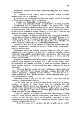 203

     Barnabé e o companheiro deixaram os serviços entregues a João Marcos e
foram atender.
     — O Procônsul Sérgio Paulo — disse o mensageiro, solene — manda
convidar-vos a visitá-lo em palácio.
     A mensagem era muito mais uma ordem que simples convite. O discípulo
de Simão compreendeu de pronto e respondeu:
    — Agradecemos de coração e iremos ainda hoje.
    O ex-rabino estava confuso. Não só o conteúdo político do fato surpreendia-
o, sobremaneira. Em vão, procurava recordar-se de alguma coisa. Sérgio
Paulo? Não conheceria alguém com esse nome? Buscou relembrar os jovens
de origem romana, do seu conhecimento. Afinal, veio-lhe à memória a palestra
de Pedro sobre a personalidade de Estevão e concluiu que o Procônsul não
podia ser outro senão o salvador do irmão de Abigail.
     Sem comunicar as íntimas impressões a Barnabé, examinou a situação em
sua companhia. Quais os objetivos da delicada íntimação? Segundo a voz
pública, o chefe político vinha sofrendo pertinaz enfermidade. Desejaria curar-
se ou, quem sabe, provocar um meio de expulsá-los da ilha, induzido pelos
judeus? A situação, entretanto, não se resolveria por conjeturas.
     Incumbindo João Marcos de atender a quantos se interessassem pela
doutrina, no referente a informes necessários, os dois amigos puseram-se a
caminho, resolutamente.
     Conduzidos através de galerias extensas, foram dar com um homem
relativamente moço, deitado em largo divã e deixando perceber extremo
abatimento. Magro, pálido, revelando singular desencanto da vida, o Procônsul
entremostrava, todavia, uma bondade imensa na suave irradiação do olhar
humilde e melancólico.
     Recebeu os missionários com muita simpatia, apresentando-lhes um mago
judeu de nome Barjesus, que de longa data o vinha tratando. Sérgio Paulo,
prudentemente, mandou que os guardas e servos se retirassem. Apenas os
quatro se viram a sós, em círculo muito íntimo, falou o enfermo com amarga
serenidade:
     — Senhores, diversos amigos me deram notícia dos vossos êxitos nesta
cidade de Nea-Pafos. Tendes curado moléstias perigosas, devolvido a fé a
inúmeros descrentes, consolado míseros sofredores... Há mais de um ano
venho cuidando de minha saúde arruinada. Nestas condições, estou quase
inutilizado para a vida pública.
     Apontando Barjesus que, por sua vez, fixava o olhar malicioso nos
visitantes, o chefe romano prosseguiu:
       — Há muito contratei os serviços deste vosso conterrâneo, ansioso e
confiante na ciência de nossa época, mas os resultados têm sido
insignificantes. Mandei chamar-vos, desejoso de experimentar os vossos
conhecimentos. Não estranheis minha atitude. Se pudesse, teria ido procurar-
vos em pessoa, pois conheço o limite de minhas prerrogativas; como vedes,
porém, sou antes de tudo um necessitado.
     Saulo ouviu aquelas declarações, profundamente comovido pela bondade
natural do ilustre enfermo. Barnabé estava atônito, sem saber o que dizer. O
ex-doutor da Lei, entretanto, senhor da situação e quase certo de que a
personagem era a mesma que figurava na existência do mártir vitorioso, tomou
a palavra e disse convictamente:
     — Nobre Procônsul, temos conosco, de fato, o poder de um grande
 