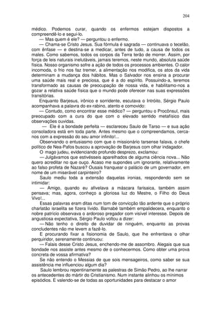 204

médico. Podemos curar, quando os enfermos estejam dispostos a
compreendê-lo e segui-lo.
     — Mas quem é ele? — perguntou o enfermo.
     — Chama-se Cristo Jesus. Sua fórmula é sagrada — continuava o tecelão,
com ênfase — e destina-se a medicar, antes de tudo, a causa de todos os
males. Como sabemos, todos os corpos da Terra terão de morrer. Assim, por
força de leis naturais inelutàveis, jamais teremos, neste mundo, absoluta saúde
física. Nosso organismo sofre a ação de todos os processos ambientes. O calor
incomoda, o frio nos faz tremer, a alimentação nos modifica, os atos da vida
determinam a mudança dos hábitos. Mas o Salvador nos ensina a procurar
uma saúde mais real e preciosa, que é a do espírito. Possuindo-a, teremos
transformado as causas de preocupação de nossa vida, e habilitamo-nos a
gozar a relativa saúde física que o mundo pode oferecer nas suas expressões
transitórias.
     Enquanto Barjesus, irônico e sorridente, escutava o Intróito, Sérgio Paulo
acompanhava a palavra do ex-rabino, atento e comovido:
     — Contudo, como encontrar esse médico? — perguntou o Procônsul, mais
preocupado com a cura do que com o elevado sentido metafísico das
observações ouvidas.
       — Ele é a bondade perfeita — esclareceu Saulo de Tarso — e sua ação
consoladora está em toda parte. Antes mesmo que o compreendamos, cerca-
nos com a expressão do seu amor infinito!...
     Observando o entusiasmo com que o missionário tarsense falava, o chefe
político de Nea-Pafos buscou a aprovação de Barjesus com olhar indagador.
     O mago judeu, evidenciando profundo desprezo, exclamou:
     — Julgávamos que estivésseis aparelhados de alguma ciência nova... Não
quero acreditar no que ouço. Acaso me supondes um ignorante, relativamente
ao falso profeta de Nazaré? Ousais franquear o palácio de um governador, em
nome de um miserável carpinteiro?
     Saulo mediu toda a extensão daquelas ironias, respondendo sem se
intimidar:
     — Amigo, quando eu afivelava a máscara farisaica, também assim
pensava; mas, agora, conheço a gloriosa luz do Mestre, o Filho do Deus
Vivo!...
     Essas palavras eram ditas num tom de convicção tão ardente que o próprio
charlatão israelita se fizera lívido. Barnabé também empalidecera, enquanto o
nobre patrício observava o ardoroso pregador com visível interesse. Depois de
angustiosa expectativa, Sérgio Paulo voltou a dizer:
     — Não tenho o direito de duvidar de ninguém, enquanto as provas
concludentes não me levem a fazê-lo.
     E procurando fixar a fisionomia de Saulo, que lhe enfrentava o olhar
perquiridor, serenamente continuou:
     — Falais desse Cristo Jesus, enchendo-me de assombro. Alegais que sua
bondade nos assiste antes mesmo de o conhecermos. Como obter uma prova
concreta de vossa afirmativa?
     Se não entendo o Messias de que sois mensageiros, como saber se sua
assistência me influenciou algum dia?
     Saulo lembrou repentinamente as palestras de Simão Pedro, ao lhe narrar
os antecedentes do mártir do Cristianismo. Num instante alinhou os mínimos
episódios. E valendo-se de todas as oportunidades para destacar o amor
 