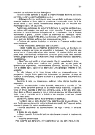 207

confundir os maliciosos intuitos de Barjesus.
    Reconhecendo, contudo, o elevado e sincero interesse do chefe político da
província, esclareceu com jubilosos conceitos:
    — O Salvador fundou a religião do amor e da verdade, instituição invisível e
universal, onde se acolham todos os homens de boa-vontade. Nosso fim é dar
feição visível à obra divina, estabelecendo templos que se irmanem nos
mesmos princípios, em seu nome.
    Avaliamos a delicadeza de semelhante tentame e estamos crentes de que
as maiores dificuldades vão surgir em nosso caminho. Ë quase impossível
encontrar o cabedal humano indispensável ao cometimento; mas é forçoso
movimentar o plano. Quando falhem os elementos da instituição visível,
esperaremos na igreja infinita, onde, nas luzes da universalidade, Jesus será o
chefe supremo de todas as forças que se consagrem ao bem.
    — Trata-se de sublime iniciativa — aparteou o Procônsul evidenciando
nobre interesse.
    — Onde encetastes a construção dos santuários?
    — Nossa missão está começando precisamente agora. Os discípulos do
Messias fundaram as igrejas de Jerusalém e Antioquia. Por enquanto, não
temos outros núcleos educativos, além desses. Há muitos cristãos em toda
parte, mas suas reuniões se fazem em domicílios particulares. Não possuem
templos, propriamente, que os habilitem a mais eficiente esforço de assistência
e propaganda.
    — Nea-Pafos terá, então, a primeira igreja, filha do vosso trabalho direto.
    Saulo não sabia como traduzir sua gratidão por aquele gesto de
generosidade espontânea. Profundamente comovido, adiantou-se, então, e,
com o cidadão cíprio, agradeceu a dádiva que vinha prestigiar e facilitar a obra
apostolar.
    Os três falaram ainda largo tempo sobre os empreendimentos em
perspectiva. Sérgio Paulo pediu-lhes indicassem as pessoas capazes de
construir o novo templo, enquanto Barnabé e o companheiro expunham suas
eSperançaS.
    Somente à noite os missionários puderam voltar àtenda humilde das
pregações.
    — Estou impressionado! — dizia Barnabé, recordando o ocorrido. — Que
fizeste? Tenho para mim que hoje é o dia maior da tua existência. Tua palavra
tinha um timbre sagrado e diferente; anima-te, agora, o dom das profecias...
Além disso, o Mestre agraciou-te com o poder de dominar as idéias malignas.
Viste como o charlatão sentiu a influência de energias poderosas quando
fizeste o teu apelo?
    Saulo ouviu atento e com a maior simplicidade acentuou:
    — Também não sei como traduzir meu espanto pelas graças obtidas. Foi
pelo Cristo que nos tornamos instrumentos da conversão do Procônsul, pois a
verdade é que de nós mesmos nada valemos.
    — Nunca esquecerei os acontecimentos de hoje —tornou o ex-levita,
admirado.
    E depois de uma pausa:
    — Saulo, quando Ananias te batizou não chegou a sugerir a mudança do
teu nome?
    — Não me lembrei disso.
—Pois suponho que, doravante, deves considerar tua vida como nova. Foste
 
