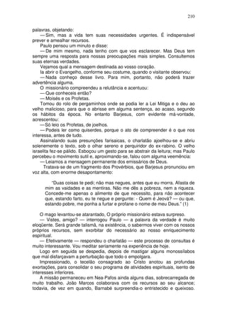 210

palavras, objetando:
    — Sim, mas a vida tem suas necessidades urgentes. É indispensável
prever e amealhar recursos.
    Paulo pensou um minuto e disse:
    — De mim mesmo, nada tenho com que vos esclarecer. Mas Deus tem
sempre uma resposta para nossas preocupações mais simples. Consultemos
suas eternas verdades.
    Vejamos qual a mensagem destinada ao vosso coração.
    Ia abrir o Evangelho, conforme seu costume, quando o visitante observou:
    — Nada conheço desse livro. Para mim, portanto, não poderá trazer
advertência alguma.
    O missionário compreendeu a relutância e acentuou:
    — Que conheceis então?
    — Moisés e os Profetas.
    Tomou do rolo de pergaminhos onde se podia ler a Lei Mitiga e o deu ao
velho malicioso, para que o abrisse em alguma sentença, ao acaso, segundo
os hábitos da época. No entanto Barjesus, com evidente má-vontade,
acrescentou:
    — Só leio os Profetas, de joelhos.
    — Podeis ler como quiserdes, porque o ato de compreender é o que nos
interessa, antes de tudo.
    Assinalando suas presunções farisaicas, o charlatão ajoelhou-se e abriu
solenemente o texto, sob o olhar sereno e perquiridor do ex-rabino. O velho
israelita fez-se pálido. Esboçou um gesto para se abstrair da leitura; mas Paulo
percebeu o movimento sutil e, aproximando-se, falou com alguma veemência:
    — Leiamos a mensagem permanente dos emissários de Deus.
      Tratava-se de um fragmento dos Provérbios, que Barjesus pronunciou em
voz alta, com enorme desapontamento:

         “Duas coisas te pedi; não mas negues, antes que eu morra. Afasta de
      mim as vaidades e as mentiras. Não me dês a pobreza, nem a riqueza.
      Concede-me apenas o alimento de que necessito, para não acontecer
      que, estando farto, eu te negue e pergunte: - Quem é Jeová? — ou que,
      estando pobre, me ponha a furtar e profane o nome de meu Deus.” (1)

    O mago levantou-se atarantado, O próprio missionário estava surpreso.
    — Vistes, amigo? — interrogou Paulo — a palavra da verdade é muito
eloqüente. Será grande talismã, na existência, o sabermos viver com os nossos
próprios recursos, sem exorbitar do necessário ao nosso enriquecimento
espiritual.
    — Efetivamente — respondeu o charlatão — este processo de consultas é
muito interessante. Vou meditar seriamente na experiência de hoje.
    Logo em seguida se despedia, depois de mastigar alguns monossílabos
que mal disfarçavam a perturbação que todo o empolgara.
    Impressionado, o tecelão consagrado ao Cristo anotou as profundas
exortações, para consolidar o seu programa de atividades espirituais, isento de
interesses inferiores.
    A missão permaneceu em Nea-Pafos ainda alguns dias, sobrecarregada de
muito trabalho. João Marcos colaborava com os recursos ao seu alcance;
todavia, de vez em quando, Barnabé surpreendia-o entristecido e queixoso.
 