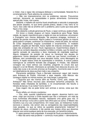 212

o mister, mas o rapaz não conseguia disfarçar a contrariedade. Notando-lhe o
constrangimento, Paulo adiantou-se, pressuroso:
     — Não nos impressionemos com os problemas naturais. Procuremos
restringir, doravante, as necessidades e gostos alimentares. Comeremos
apenas pão, frutas, mel e peixe.
     Destarte, o trabalho de cozinha ficará simplificado e reduzido à preparação
dos peixes assados, no que tenho grande prática, desde o meu retiro lá no
Tauro. Que João não se amofine com o problema, pois é justo que essa parte
fique a meu cargo.
     Não obstante a atitude generosa de Paulo, o rapaz continuou acabrunhado.
     Em breve a missão alugava um barco, largando-se para Perge. Nesta
cidade, de regular importância para a região em que se localizava, anunciaram
o Evangelho com imensa dedicação. Na pequena sinagoga, encheram o
sábado de grande movimento. Alguns judeus e numerosos gentios na maioria
gente pobre e simples, acolheram os missionários, cheios de júbilo. As notícias
do Cristo despertaram singular curiosidade e encantamento. O modesto
pardieiro, alugado por Barnabé, ficava repleto de criaturas ansiosas por obter
cópia das anotações de Levi. Paulo regozijava-se. Experimentava alegria in-
definível ao contacto daqueles corações humildes e simples, que lhe davam ao
espírito cansado de casuística a doce impressão de virgindade espiritual.
Alguns indagavam da posição de Jesus na hierarquia dos deuses do
paganismo; outros desejavam saber a razão por que haviam crucificado o
Messias, sem consideração aos seus elevados títulos, como Mensageiro do
Eterno. A região estava cheia de superstições e crendices. A cultura judaica
restringia-se ao ambiente fechado das sinagogas. A missão, não obstante
consagrar seu maior esforço aos israelitas, pregando no círculo dos que
seguiam a Lei de Moisés, interessara as camadas mais obscuras do povo, em
razão das curas e do convite amoroso ao Evangelho, movimento esse no qual
os trabalhadores de Jesus punham todo o seu empenho.
     Plenamente satisfeitos, Paulo e Barnabé resolveram seguir dali mesmo
para Antioquia de Pisídia. Informado a esse respeito, João Marcos não
conseguiu sopitar os íntimos receios, por mais tempo, e perguntou:
     — Supunha que não iríamos além da Panfília. Como, pois, chegar até
Antioquia? Não temos recursos para atravessar tamanhos precipícios. As
florestas estão infestadas de bandidos, o rio encachoeirado não faculta o
trânsito de barcas. E as noites? Como dormir?
     Essa viagem não se pode tentar sem animais e servos, coisa que não
temos.
     Paulo refletiu um minuto e exclamou:
     — Ora, João, quando trabalhamos para alguém, devemos fazê-lo com
amor. Julgo que anunciar o Cristo àqueles que não o conhecem, em vista de
suas numerosas dificuldades naturais, representa uma glória para nós. O
espírito de serviço nunca atira a parte mais difícil para os outros. O Mestre não
transferiu sua cruz aos companheiros. Em nosso caso, se tivéssemos muitos
escravos e cavalos, não seriam eles os carregadores das responsabilidades
mais pesadas, no que se refere às questões propriamente materiais? O
trabalho de Jesus, entretanto, é tão grande aos nossos olhos que devemos
disputar aos outros qualquer parte de sua execução, em benefício próprio.
     O rapaz pareceu mais angustiado. A energia de Paulo era desconcertante.
     — Mas não seria mais prudente — continuou muito pálido — demandarmos
 
