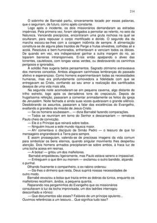 214

     O sobrinho de Barnabé partiu, sinceramente tocado por essas palavras,
que o seguiriam, de futuro, como apelo constante.
     Logo após o incidente, os dois missionários demandaram as estradas
impérvias. Pela primeira vez, foram obrigados a pernoitar ao relento, no seio da
Natureza. Vencendo precipícios, encontraram uma gruta rochosa na qual se
ocultaram, para repousar o corpo mortificado e dorido. O segundo dia da
marcha escoou-se-lhes com a coragem indômita de sempre. A alimentação
constituía-se de alguns pães trazidos de Perge e frutas silvestres, colhidas ali e
acolá. Resolutos e bem-humorados, enfrentavam e venciam todos os óbices.
De quando em vez, era indispensável ganhar a outra margem do rio, ao
toparem barreiras intransponíveis. Ei-los então apalpando o álveo das
torrentes, cautelosos, com longas varas verdes, ou desbravando os caminhos
perigosos e ignorados.
     A solidão lhes sugeria belos pensamentos. Sagrado otimismo extravasava
dos menores conceitos. Ambos afagavam carinhosas lembranças do passado
afetivo e esperançoso. Como homens experimentavam todas as necessidades
humanas, mas era profundamente comovedora a fidelidade com que se
entregavam ao Cristo, confiando ao seu amor a realização dos santificados
desejos de uma vida mais alta.
     Na segunda noite acomodaram-se em pequena caverna, algo distante do
trilho estreito, logo após os derradeiros tons do crepúsculo. Depois de
frugalíssima refeição, passaram a comentar animadamente os feitos da igreja
de Jerusalém. Noite fechada e ainda suas vozes quebravam o grande silêncio.
Desdobrando os assuntos, passaram a falar das excelências do Evangelho,
exaltando a grandeza da missão de Jesus-Cristo.
     — Se os homens soubessem... — dizia Barnabé fazendo comparações.
     — Todos se reuniriam em torno do Senhor e descansariam — rematava
Paulo cheio de convicção.
     — Ele é o Príncipe que reinará sobre todos.
     — Ninguém trouxe a este mundo riqueza maior.
     — Ah! comentava o discípulo de Simão Pedro — o tesouro de que foi
mensageiro engrandecerá a Terra para sempre.
     E assim prosseguiam, valendo-se de preciosas imagens da vida comum
para simbolizar os bens eternos, quando singular movimento lhes despertou
atenção. Dois homens armados precipitaram-se sobre ambos, à fraca luz de
uma tocha acesa em resinas.
     — A bolsa! — gritou um dos malfeitores.
      Barnabé empalideceu ligeiramente, mas Paulo estava sereno e impassível.
     — Entreguem o que têm ou morrem — exclamou o outro bandido, alçando
o punhal.
     Olhando fixamente o companheiro, o ex-rabino ordenou:
     — Dá-lhes o dinheiro que resta, Deus suprirá nossas necessidades de
outro modo.
     Barnabé esvaziou a bolsa que trazia entre as dobras da túnica, enquanto os
malfeitores recolhiam, ávidos, a pequena quantia.
     Reparando nos pergaminhos do Evangelho que os missionários
consultavam à luz da tocha improvisada, um dos ladrões interrogou
desconfiado e irônico:
     — Que documentos são esses? Faláveis de um príncipe opulento...
Ouvimos referências a um tesouro... Que significa tudo isso?
 