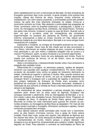 218

oleiro restabeleceram-se com a intervenção de Barnabé. Os dois emissários do
Evangelho ganharam logo muito conceito. A gente simples vinha solicitar-lhes
orações, cópias dos ensinos de Jesus, enquanto muitos enfermos se
restabeleciam. Se o bem estava crescendo, a animosidade contra eles também
crescia, da parte dos mais altamente colocados na cidade. Iniciou-se o
movimento contrário ao Cristo. Não obstante a continuidade das pregações de
Paulo, aumentava, entre os israelitas poderosos, a perseguição, o apodo e a
ironia. Os mensageiros da Boa Nova, entretanto, não desanimaram. Conforta-
dos pelos mais sinceros, fundaram a igreja na casa de Ibraim. Quando tudo ia
bem, eis que o ex-rabino, ainda em conseqüência das vicissitudes
experimentadas na travessia dos pântanos da Panfília, cai gravemente
enfermo, preocupando a todos os irmãos. Durante um mês, esteve sob a
influência maligna de uma febre devoradora. Barnabé e os novos amigos foram
inexcedíveis em cuidados.
     Explorando o incidente, os inimigos do Evangelho puseram-se em campo,
ironizando a situação. Havia mais de três meses que os dois anunciavam o
novo Reino, reformavam as noções religiosas do povo, curavam as moléstias
mais pertinazes e, por que motivo o poderoso pregador não se curava a si
mesmo? Fervilhavam, assim, os ditos mordazes e os conceitos deprimentes.
     Os confrades, entretanto, foram de uma dedicação sem limites. Paulo foi
tratado com extremos de ternura, no lar de Ibraim, como se houvesse
encontrado um novo lar.
     Após a convalescença, o desassombrado tecelão voltou mais alvissareiro à
pregação das verdades novas.
     Observando-lhe a coragem, os elementos judaicos, ralados de despeito,
tramaram sua expulsão sem qualquer condescendência. Por vários meses o
ex-doutor de Jerusalém lutou contra os golpes do farisaísmo dominante na
cidade, mantendo-se superior a calúnias e insultos. Mas, quando revelava seu
poder de resolução e firmeza de ânimo, eis que os israelitas descontentes
ameaçam Ibraim e Eustáquio com a supressão de regalias e banimento. Os
dois antigos habitantes de Antioquia de Pisídia eram acusados como
partidários da revolução e da desordem. Altamente comovidos, receberam a
notificação de que somente a retirada de Paulo e Barnabé poderia salvá-los do
cárcere e da flagelação.
     Os missionários de Jesus consideram a penosa situação dos amigos e
resolvem partir. Ibraim tem os olhos rasos de lágrimas. Eustáquio não
consegue esconder o abatimento. Ante as interrogações de Barnabé, o ex-ra-
bino expõe o plano das atividades futuras. Demandariam Icônio. Pregariam ali
as verdades de Deus. O discípulo de Simão Pedro aprova sem hesitar.
Reunindo os irmãos em noite memorável para quantos lhe viveram as pro-
fundas emoções, os mensageiros da Boa Nova se despedem. Por mais de oito
meses haviam ensinado o Evangelho. Afrontaram zombarias e apodos, haviam
conhecido provações bem amargas.
     Seus labores estavam sendo premiados pelo mundo com o banimento,
como se eles fossem criminosos comuns, mas a igreja do Cristo estava
fundada. Paulo falou nisso, quase com orgulho, não obstante as lágrimas que
lhe rolavam dos olhos. Os novos discípulos do Mestre não deveriam estranhar
as incompreensões do mundo, mesmo porque, o próprio Salvador não
escapara à cruz da ignomínia, acrescentando que a palavra “cristão” significava
seguidor do Cristo. Para descobrir e conhecer as sublimidades do Reino de
 