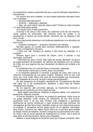 222

do companheiro, esperou pacientemente que o assunto aflorasse espontânea e
naturalmente.
    Em socorro dos seus cuidados, um dos amigos presentes interrogou Paulo
com vivacidade.
    — Quando pretendem partir?
    — Amanhã — respondeu o Apóstolo.
    — Mas, não será melhor repousar alguns dias? Tendes as mãos inchadas
e o rosto ferido pelos açoites.
    O ex-doutor sorriu e falou prazenteiro:
    O serviço é de Jesus e não nosso. Se cuidarmos muito de nós mesmos,
nesse capítulo de sofrimentos, não daremos conta do recado; e se
paralisarmos a marcha nos lances difíceis, ficaremos com os tropeços e não
com o Cristo.
    Seus argumentos pitorescos e concludentes espalhavam uma atmosfera de
bom-humor.
    — Voltareis a Antioquia? — perguntou Onesíforo com atenção.
    Barnabé aguçou os ouvidos para conhecer detalhadamente a resposta,
enquanto o companheiro retrucava:
    — Certo que não: Antioquia já recebeu a Boa Nova da redenção. E a
Licaônia?
    Olhando agora para o ex-levita de Chipre, como a solicitar a sua
aprovação, acentuava:
    — Marcharemos para a frente. Não estás de acordo, Barnabé? Os povos
da região precisam do Evangelho. Se estamos tão satisfeitos com as notícias
do Cristo, por que negá-las aos que necessitam do batismo da verdade e da
nova fé?...
    O companheiro fez um sinal afirmativo e concordou, resignado:
    — Sem dúvida. Iremos para a frente; Jesus nos auxiliará.
    E os presentes passaram a comentar a posição de Listra, bem como os
costumes interessantes da sua gente simples. Onesíforo tinha lá uma irmã
viúva, por nome Lóide. Daria uma carta de recomendação aos missionários.
Seriam hóspedes de sua irmã, durante o tempo que precisassem.
    Os dois pregoeiros do Evangelho rejubilaram-se. Principalmente Barnabé
não cabia em si de contentamento, afastando a idéia triste de ficarem
completamente isolados.
    No dia seguinte, sob comovidos adeuses, os missionários tomavam a
estrada que os conduziria ao novo campo de lutas.
      Após viagem penosíssima, chegaram à pequena cidade, num crepúsculo
pardacento. Estavam exaustos.
    A irmã de Onesíforo, no entanto, foi pródiga em gentilezas. Velha viúva de
um grego abastado, Lóide morava em companhia de sua filha Eunice,
igualmente viúva, e de seu neto Timóteo, cuja inteligência e generosos
sentimentos de menino constituíam o maior encanto das duas senhoras. Os
mensageiros da Boa Nova foram recebidos nesse lar com inequívocas provas
de simpatia. O inexcedível carinho dessa família foi um bálsamo confortador
para ambos. Conforme seu hábito, Paulo referiu-se na primeira oportunidade
ao desejo imenso de trabalhar, durante o tempo de sua permanência em Listra,
de modo a não se tornar passível de maledicência ou crítica, mas a dona da
casa opôs-se terminantemente. Seriam seus hóspedes.
    Bastava a recomendação de Onesíforo para que ficassem tranqüilos. Além
 