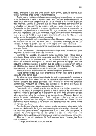 223

disso, explicava: Listra era uma cidade muito pobre, possuia apenas duas
tendas humildes, onde nunca se faziam tapetes.
     Paulo estava muito sensibilizado com o acolhimento carinhoso. Na mesma
noite da chegada, observou a ternura com que Timóteo, tendo pouco mais de
treze anos, tomava os pergaminhos da Lei de Moisés e os Escritos Sagrados
dos Profetas. Deixou o Apóstolo que as duas senhoras comentassem as
revelações em companhia do mesmo, até que fosse chamado a intervir.
Quando tal se deu, aproveitou o ensejo para fazer a primeira apresentação do
Cristo ao coração enlevado dos ouvintes. Tão logo começou a falar, observou a
profunda impressão das duas mulheres, cujos olhos brilhavam enternecidos;
mas o pequeno Timóteo ouvia-o com tais demonstrações de interesse que,
muitas vezes, lhe acariciou a fronte pensativa.
     Os parentes de Onesíforo receberam a Boa Nova com júbilos infinitos. No
dia imediato não se falou de outra coisa. O rapaz fazia interrogações de toda
espécie. O Apóstolo, porém, atendia-o com alegria e interesse fraternais.
      Durante três dias os missionários entregaram-se a caridoso descanso das
energias físicas.
      Paulo aproveitou a ocasião para conversar largamente com Timóteo, junto
do grande curral onde as cabras se recolhiam.
     Somente no sábado, procuraram tomar contacto mais íntimo com a
população. Listra estava cheia das mais estranhas lendas e crendices. As
famílias judaicas eram muito raras e o povo simplório aceitava como verdades
todos os símbolos mitológicos. A cidade não possuia sinagoga, mas um
pequeno templo consagrado a Júpiter, que os camponeses aceitavam como o
pai absoluto dos deuses do Olimpo. Havia um culto organizado. As reuniões
efetuavam-se periodicamente, os sacrifícios eram numerosos.
     Numa praça nua movimentava-se. O mercado parco, pela manhã.
     Paulo compreendeu que não encontraria melhor local para o primeiro
contacto direto com o povo.
     De cima de uma tribuna improvisada de pedras superpostaS, começou a
pregação em voz forte e comovedora. Os populares aglomeraram-se de súbito.
Alguns surgiam das casas pacíficas, para verificar o motivo do compacto
ajuntamento. Ninguém se lembrou das aquisições de carne, de frutas, de
verduras. Todos queriam ouvir o desconhecido forasteiro.
     O Apóstolo falou, primeiramente, das profecias que haviam anunciado a
vinda do Nazareno e, em seguida. passou a relatar os feitos de Jesus entre os
homens. Pintou a paisagem da Galiléia com as cores mais brilhantes do seu
génio descritivo, falou da humildade e da abnegação do Messias. Quando se
referia às curas prodigiosas que o Cristo realizara, notou que um pequeno
grupo de assistentes lhe dirigiam chufas. Inflamado de fervor na sua
parenética, Paulo recordou o dia em que vira Estevão curar uma jovem muda,
em nome do Senhor.
     Crente de que o Mestre não o desampararia, passeou o olhar pela turba
numerosa. A distância de alguns metros enxergou um mendigo miserável, que
se arrastava penosamente. Impressionado com o discurso evangélico, o
aleijado de Listra aproximou-se. bracejando no solo e, sentando-se com
dificuldade, fixou os olhos no pregador que o observava sumamente comovido.
     Renovando os valores da sua fé, Paulo contemplou-o com energia e falou
com autoridade:
     — Amigo, em nome de Jesus, levanta-te!
 