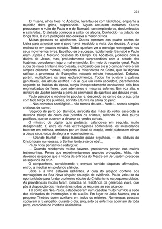 224

      O mísero, olhos fixos no Apóstolo, levantou-se com fácilidade, enquanto a
multidão dava gritos, surpreendida. Alguns recuaram aterrados. Outros
procuraram o vulto de Paulo e o de Barnabé, contemplando-os, deslumbrados
e satisfeitos. O aleijado começou a saltar de alegria. Conhecido na cidade, de
longa data, a cura prodigiosa não deixava a menor dúvida.
      Muitas pessoas se ajoelharam. Outras correram aos quatro cantos de
Listra para anunciar que o povo havia recebido a visita dos deuses. A praça
encheu-se em poucos minutos. Todos queriam ver o mendigo reintegrado nos
seus movimentos livres. Espalhou-se o sucesso, rapidamente. Barnabé e Paulo
eram Júpiter e Mercúrio descidos do Olimpo. Os Apóstolos, jubilosos com a
dádiva de Jesus, mas, profundamente surpreendidos com a atitude dos
licaônios, perceberam logo o mal-entendido. Em meio do respeito geral, Paulo
subiu de novo à tribuna improvisada, explicando que ele e o companheiro eram
simples criaturas mortais, realçando a misericórdia do Cristo, que se dignara
ratificar a promessa do Evangelho, naquele minuto inesquecível. Debalde,
porém, multiplicava os seus esclarecimentos. Todos lhe ouviam a palavra
genuflexos, em atitude estática. Foi aí que um velho sacerdote, paramentado
segundo os hábitos da época, surgiu inesperadamente conduzindo dois bois
engrinaldados de flores, com ademanes e mesuras solenes. Em voz alta, o
ministro de Júpiter convida o povo ao cerimonial do sacrifício aos deuses vivos.
     Paulo percebe o movimento popular e, descendo ao centro da praça, grita
com toda força dos pulmões, abrindo a túnica na altura do peito:
     — Não cometais sacrilégios!... não somos deuses... Vede!... somos simples
criaturas de carne!.
      Seguido de perto por Barnabé, arrebata das mãos do velho sacerdote a
delicada trança de couro que prendia os animais, soltando os dois touros
pacíficos, que se puseram a devorar as verdes coroas.
     O ministro de Júpiter quis protestar, calando-se em seguida, muito
desapontado. E entre os mais extravagantes comentários, os missionários
bateram em retirada, ansiosos por um local de oração, onde pudessem elevar
a Jesus seus votos de alegria e reconhecimento.
     — Grande triunfo! — disse Barnabé quase orgulhoso. — As dádivas do
Cristo foram numerosas, o Senhor lembra-se de nós!...
     Paulo ficou pensativo e redargüiu:
     — Quando recebemos muitos favores, precisamos pensar nos muitos
testemunhos. Penso que experimentaremos grandes provações. Aliás, não
devemos esquecer que a vitória da entrada do Mestre em Jerusalém precedeu
os suplícios da cruz.
     O companheiro, considerando o elevado sentido daquelas afirmações,
entrou a meditar em profundo silêncio.
     Lóide e a filha estavam radiantes. A cura do aleijado conferia aos
mensageiros da Boa Nova singular situação de evidência. Paulo valeu-se da
oportunidade para fundar o primeiro núcleo do Cristianismo na pequena cidade.
As providências iniciais foram tomadas na residência da generosa viúva, que
pôs à disposição dos missionários todos os recursos ao seu alcance.
     Tal como em Nea-Pafos, estabeleceram num casebre muito humilde a sede
das atividades de informações e de auxílio. Em lugar de João Marcos, era o
pequeno Timóteo quem auxiliava em todos os misteres. Numerosas pessoas
copiavam o Evangelho, durante o dia, enquanto os enfermos acorriam de toda
parte, carecidos de imediata assistência.
 