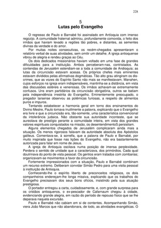 228


                                  5
                        Lutas pelo Evangelho
     O regresso de Paulo e Barnabé foi assinalado em Antíoquia com imenso
regozijo. A comunidade fraternal admirou, profundamente comovida, o feito dos
irmãos que haviam levado a regiões tão pobres, e distantes, as sementes
divinas da verdade e do amor.
     Por muitas noites consecutivas, os recém-chegados apresentaram o
relatório verbal de suas atividades, sem omitir um detalhe. A igreja antioquense
vibrou de alegria e rendeu graças ao Céu.
     Os dois dedicados missionários haviam voltado em uma fase de grandes
dificuldades para a instituição. Ambos perceberam-nas, contristados. As
contendas de Jerusalém estendiam-se a toda a comunidade de Andioquia; as
lutas da circuncisão estavam acesas. Os próprios chefes mais eminentes
estavam divididos pelas afirmativas dogmáticas. Tão alto grau atingiram os dis-
crimes, que as vozes do Espírito Santo não mais se manifestavam. Manahen,
cujos esforços na igreja eram indispensáveis, mantinha-se a distância, em vista
das discussões estéreis e venenosas. Os irmãos achavam-se extremamente
confusos. Uns eram partidários da circuncisão obrigatória, outros se batiam
pela independência irrestrita do Evangelho. Eminentemente preocupado, o
pregador tarsense observou as polêmicas furiosas, a respeito de alimentos
puros e impuros.
     Tentando estabelecer a harmonia geral em torno dos ensinamentos do
Divino Mestre, Paulo tomava inutilmente a palavra, explicando que o Evangelho
era livre e que a circuncisão era, tão-somente, uma característica convencional
da intolerância judaica. Não obstante sua autoridade inconteste, que se
aureolava de prestígio perante a comunidade inteira, em vista dos grandes
valores espirituais conquistados na missão, os desentendimentoS persistiam.
     Alguns elementos chegados de Jerusalém complicaram ainda mais a
situação. Os menos rigorosos falavam da autoridade absoluta dos Apóstolos
galileus. Comentava-se, à sorrelfa, que a palavra de Paulo e Barnabé, por
muito inspirada que fosse nas lições do Evangelho, não era bastantemente
autorizada para falar em nome de Jesus.
     A igreja de Antioquia oscilava numa posição de imensa perplexidade.
Perdera o sentido de unidade que a caracterizava, dos primórdios. Cada qual
doutrinava do ponto de vista pessoal. Os gentios eram tratados com zombarias;
organizavam-se movimentos a favor da circuncisão.
     Fortemente impressionados com a situação, Paulo e Barnabé combinam
um recurso extremo. Deliberam convidar Simão Pedro para uma visita pessoal
à instituição de Antioquia.
     Conhecendo-lhe o espírito liberto de preconceitos religiosos, os dois
companheiros endereçam-lhe longa missiva, explicando que os trabalhos do
Evangelho precisavam dos seus bons ofícios, insistindo pela sua atuação
prestigiosa.
     O portador entregou a carta, cuidadosamente, e, com grande surpresa para
os cristãos antioquenos, o ex-pescador de Cafarnaum chegou à cidade,
evidenciando grande alegria, em razão do período de repouso físico que se lhe
deparava naquela excursão.
     Paulo e Barnabé não cabiam em si de contentes. Acompanhando Simão,
viera João Marcos que não abandonara, de todo, as atividades evangélicas. O
 