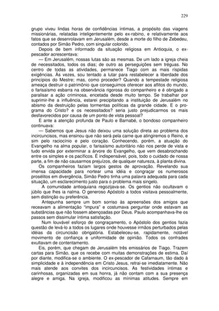 229

grupo viveu lindas horas de confidências íntimas, a propósito das viagens
missionárias, relatadas inteligentemente pelo ex-rabino, e relativamente aos
fatos que se desenrolavam em Jerusalém, desde a morte do filho de Zebedeu,
contados por Simão Pedro, com singular colorido.
     Depois de bem informado da situação religiosa em Antioquia, o ex-
pescador acrescentava:
     — Em Jerusalém, nossas lutas são as mesmas. De um lado a igreja cheia
de necessitados, todos os dias; de outro as perseguições sem tréguas. No
centro de todas as atividades, permanece Tiago com as mais ríspidas
exigências. Às vezes, sou tentado a lutar para restabelecer a liberdade dos
princípios do Mestre; mas, como proceder? Quando a tempestade religiosa
ameaça destruir o patrimônio que conseguimos oferecer aos aflitos do mundo,
o farisaísmo esbarra na observância rigorosa do companheiro e é obrigado a
paralisar a ação criminosa, encetada desde muito tempo. Se trabalhar por
suprimir-lhe a influência, estarei precipitando a instituição de Jerusalém no
abismo da destruição pelas tormentas políticas da grande cidade. E o pro-
grama do Cristo? e os necessitados? seria justo prejudicarmos os mais
desfavorecidos por causa de um ponto de vista pessoal?
     E ante a atenção profunda de Paulo e Barnabé, o bondoso companheiro
continuava:
     — Sabemos que Jesus não deixou uma solução direta ao problema dos
incircuncisos, mas ensinou que não será pela carne que atingiremos o Reino, e
sim pelo raciocínio e pelo coração. Conhecendo, porém, a atuação do
Evangelho na alma popular, o farisaísmo autoritário não nos perde de vista e
tudo envida por exterminar a árvore do Evangelho, que vem desabrochando
entre os simples e os pacíficos. É indispensável, pois, todo o cuidado de nossa
parte, a fim de não causarmos prejuízos, de qualquer natureza, à planta divina.
     Os companheiros faziam largos gestos de aprovação. Revelando sua
imensa capacidade para nortear uma idéia e congraçar os numerosos
prosélitos em divergência, Simão Pedro tinha uma palavra adequada para cada
situação, um esclarecimento justo para o problema mais singelo.
      A comunidade antioquiana regozijava-se. Os gentios não ocultavam o
júbilo que lhes ia nalma. O generoso Apóstolo a todos visitava pessoalmente,
sem distinção ou preferência.
      Antepunha sempre um bom sorriso às apreensões dos amigos que
receavam a alimentação “impura” e costumava perguntar onde estavam as
substâncias que não fossem abençoadas por Deus. Paulo acompanhava-lhe os
passos sem dissimular íntima satisfação.
      Num louvável esforço de congraçamento, o Apóstolo dos gentios fazia
questão de levá-lo a todos os lugares onde houvesse irmãos perturbados pelas
idéias da circuncisão obrigatória. Estabeleceu-se, rapidamente, notável
movimento de confiança e uniformidade de opinião. Todos os confrades
exultavam de contentamento.
    Eis, porém, que chegam de Jerusalém três emissários de Tiago. Trazem
cartas para Simão, que os recebe com muitas demonstrações de estima. Daí
por diante, modifica-se o ambiente. O ex-pescador de Cafarnaum, tão dado à
simplicidade e à independência em Cristo Jesus, retrai-se imediatamente. Não
mais atende aos convites dos incircuncisos. As festividades íntimas e
carinhosas, organizadas em sua honra, já não contam com a sua presença
alegre e amiga. Na igreja, modificou as mínimas atitudes. Sempre em
 