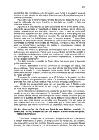 230

companhia dos mensageiros de Jerusalém, que nunca o deixavam, parecia
austero e triste, jamais se referindo à liberdade que o Evangelho outorgara à
consciência humana.
    Paulo observou a transformação, tomado de profundo desgosto. Para o seu
espírito habituado, de modo irrestrito, à liberdade de opinião, o fato era
chocante e doloroso.
    Agravara-o a circunstância de partir justamente de um crente como Simão,
altamente categorizado e respeitável em todos os sentidos. Como interpretar
aquele procedimento em completo desacordo com o que se esperava?
Ponderando a grandeza da sua tarefa junto dos gentios, a menor pergunta dos
amigos, nesse particular, deixava-o confuso. Na sua paixão pelas atitudes
francas, não era dos trabalhadores que conseguem esperar. E após duas
semanas de expectação ansiosa, desejoso de proporcionar uma satisfação aos
numerosos elementos incircuncisos de Antioquia, convidado a falar na tribuna
para os companheiros, começou por exaltar a emancipação religiosa do
mundo, desde a vinda de Jesus-Cristo.
    Passou em revista as generosas demonstrações que o Mestre dera aos
publicanos e aos pecadores. Pedro ouvia-o, assombrado com tanta erudição e
recurso de hermenêutica para ensinar aos ouvintes os princípios mais difíceis,
Os mensageiros de Tiago estavam igualmente surpreendidos, a assembléia
ouvia o orador atentamente.
     Em dado instante, o tecelão de Tarso olhou fixa-mente para o Apóstolo
galileu e exclamou:
     — Irmãos, defendendo o nosso sentimento de unificação em Jesus, não
posso disfarçar nosso desgosto em face dos últimos acontecimentos. Quero
referir-me à atitude do nosso hóspede muito amado, Simão Pedro, a quem
deveríamos chamar “mestre”, se esse título não coubesse de fato e de direito
ao nosso Salvador. (1)
     A surpresa foi grande e o espanto geral. O Apóstolo de Jerusalém tambêm
estava surpreso, mas parecia muito calmo. Os emissários de Tiago revelavam
profundo mal-estar. Barnabé estava lívido. E Paulo prosseguia sobranceiro:
     — Simão tem personificado para nós um exemplo vivo. O Mestre no-lo
deixou como rocha de fé imortal. No seu coração generoso temos depositado
as mais vastas esperanças.
     Como interpretar seu procedimento, afastando-se dos irmãos incircuncisos,
desde a chegada dos mensageiros de Jerusalém? Antes disso, comparecia
aos nossos serões íntimos, comia do pão de nossas mesas. Se assim procuro
esclarecer a questão, abertamente, não é pelo desejo de escandalizar a quem
quer que seja, mas porque só acredito num Evangelho livre de todos os
preconceitos errôneos do mundo, considerando que a palavra do Cristo não
está algemada aos interesses inferiores do sacerdócio, de qualquer natureza.

(1) As observações de Paulo na Epístola aos Gálatas (capítulo 2º,
versículos 11 e 14) referem-se a um fato anterior à reunião dos discípulos.
— (Nota de Emmanuel)

     O ambiente carregara-se de nervosismo. Os gentios de Antioquia fitavam
o orador, enternecidos e gratos. Os simpatizantes do farisaísmo, ao contrário,
não escondiam seu rancor, em face daquela coragem quase audaciosa. Nesse
instante, de olhos inflamados por sentimentos indefiníveis, Barnabé tomou a
 