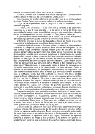 231

palavra, enquanto o orador fazia uma pausa, e considerou:
     — Paulo, sou dos que lamentam tua atitude neste passo. Com que direito
poderás atacar a vida pura do continuador de Cristo Jesus?
     Isso, inquiria-o ele em tom altamente comovedor, com a voz embargada de
lágrimas. Paulo e Pedro eram os seus melhores e mais caros amigos.
     Longe de se impressionar com a pergunta, o orador respondeu com a
mesma franqueza:
     — Temos, sim, um direito: — o de viver com a verdade, o de abominar a
hipocrisia, e, o que é mais sagrado — o de salvar o nome de Simão das
arremetidas farisaicas, cujas sinuosidades conheço, por constituírem o báratro
escuro de onde pude sair para as claridades do Evangelho da redenção.
     A palestra do ex-rabino continuou rude e franca. De quando em quando,
Barnabé surgia com um aparte, tornando a contenda mais remida.
     Entretanto, em todo o curso da discussão, a figura de Pedro era a mais
impressionante pela augusta serenidade do semblante tranqüilo.
     Naqueles rápidos instantes, o Apóstolo galileu considerou a sublimidade da
sua tarefa no campo de batalha espiritual, pelas vitórias do Evangelho. De um
lado estava Tiago, cumprindo elevada missão junto do judaísmo; de suas
atitudes conservadoras surgiam incidentes felizes para a manutenção da igreja
de Jerusalém, erguida como um ponto inicial para a cristianização do mundo;
de outro lado estava a figura poderosa de Paulo, o amigo desassombrado dos
gentios, na execução de uma tarefa sublime; de seus atos heróicos, derivava
toda uma torrente de iluminação para os povos idólatras. Qual o maior a seus
olhos de companheiro que convivera com o Mestre e dele recebera as mais
altas lições? Naquela hora, o ex-pescador rogou a Jesus lhe concedesse a
inspiração necessária para a fiel observância dos seus deveres. Sentiu o
espinho da missão cravado em pleno peito, impossibilitado de se justificar com
a só intencionalidade de seus atos, a menos que provocasse maior escândalo
para a instituição cristã, que mal alvorecia no mundo. De olhos úmidos,
enquanto Paulo e Barnabé se debatiam, teve a impressão de ver novamente o
Senhor, no dia do Calvário. Ninguém o compreendera. Nem mesmo os
discípulos amados. Em seguida, pareceu vê-lo expirante na cruz do martírio.
Uma força oculta conduzia-o a ponderar o madeiro com atenção. A cruz do
Cristo parecia-lhe, agora, um símbolo de perfeito equilíbrio. Uma linha
horizontal e uma linha vertical, justapostas, formavam figuras absolutamente
retas. Sim, o instrumento do suplício enviava-lhe uma silenciosa mensagem.
     Era preciso ser justo, sem parcialidade ou falsa inclinação, O Mestre amara
a todos, indistintamente. Repartira os bens eternos com todas as criaturas. Ao
seu olhar compassivo e magnânimo, gentios e judeus eram irmãos.
Experimentava, agora, singular acuidade para examinar conscienciosamente
as circunstâncias. Devia amar a Tiago pelo seu cuidado generoso com os
israelitas, bem como a Paulo de Tarso pela sua dedicação extraordinária a
todos quantos não conheciam a idéia do Deus justo.
     O ex-pescador de Cafarnaum notou que a maioria da assembléia lhe dirigia
curiosos olhares. Os companheiros de Jerusalém deixavam perceber cólera
íntima, na extrema palidez do rosto. Todos pareciam convocá-lo à discussão.
Barnabé tinha os olhos vermelhos de chorar e Paulo parecia cada vez mais
franco, verberando a hipocrisia com a sua lógica fulminante. O Apóstolo
preferiria o silêncio, de modo a não perturbar a fé ardente de quantos se
arrebanhavam na igreja sob as luzes do Evangelho; mediu a extensão da sua
 