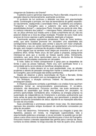 233

chegariam do Ocidente e do Oriente?
     A palestra suave e generosa reaproximou Paulo e Barnabé, enquanto o ex-
pescador discorria intencionalmente, acalmando os ânimos.
     O ex-doutor da Lei continuou a defender sua tese com argumentação
sólida. Constrangido a princípio, em face da benevolência do galileu expandiu-
se naturalmente, readquirindo a serenidade íntima. O problema era complexo.
Transportar o Evangelho para o judaísmo não seria asfixiar-lhe as
possibilidades divinas? — perguntava Paulo, firmando seu ponto de vista. Mas,
e o esforço milenário dos judeus? — interrogava Pedro, advertindo que, a seu
ver, se Jesus afirmara sua missão como o exato cumprimento da Lei, não era
possível afastar-se a nova da antiga revelação. Proceder de outro modo seria
arrancar do tronco vigoroso o galho verdejante, destinado a frutescer.
     Examinando aqueles argumentos ponderosos, Paulo de Tarso lembrou,
então, que seria razoável promover em Jerusalém uma assembléia dos
correligionários mais dedicados, para ventilar o assunto com maior amplitude.
Os resultados, a seu ver, seriam benéficos, por apresentarem uma norma justa
de ação, sem margem a sofismas tão de gosto e hábito farisaicos.
     Como alguém que se sentisse muito alegre por encontrar a chave de um
problema difícil, Simão Pedro anuiu de bom grado à proposta, assegurando
interessar-se para que a reunião se fizesse quanto antes. Íntimamente,
considerou que seria ótima oportunidade para os discípulos de Antioquia
observarem as dificuldades crescentes em Jerusalém.
     À noite, todos os irmãos compareceram à igreja para as despedidas de
Simão e para as preces habituais. Pedro orou com santificado fervor e a
comunidade sentiu-se envolvida em benéficas vibrações de paz.
     O incidente a todos deixara tal ou qual perplexidade, mas, as atitudes
prudentes e afáveis do pescador conseguiram manter a coesão geral em torno
do Evangelho, para continuação das tarefas santificantes.
     Depois de observar a plena reconciliação de Paulo e Barnabé, Simão
Pedro regressou a Jerusalém com os mensageiros de Tiago.
     Em Antioquia, a situação continuou instável. As discussões estéreis
prosseguiam acesas.
     A influência judaizante combatia a gentilidade e os cristãos livres opunham
resistência formal ao convencionalismo preconceituoso. O ex-rabino,
entretanto, não descansava. Convocou reuniões, nas quais esclareceu as
finalidades da assembléia que Simão lhes prometera em Jerusalém, na
primeira oportunidade. Combatente ativo, multiplicou as energias próprias na
sustentação da independência do Cristianismo e prometeu publicamente que
traria cartas da igreja dos Apóstolos galileus, que garantissem a posição dos
gentios na doutrina consoladora de Jesus, alijando-se as imposições absurdas,
no caso da circuncisão.
     Suas providências e promessas acendiam novas lutas. Os observadores
rigorosos dos preceitos antigos duvidavam de semelhantes concessões por
parte de Jerusalém.
     Paulo não desanimou. Íntimamente, idealizava sua chegada à igreja dos
Apóstolos, passava em revista, na imaginação superexcitada, toda a
argumentação poderosa a empregar, e via-se vencedor na questão que se deli-
neava a seus olhos como de essencial importância para o futuro do Evangelho.
Procuraria mostrar a elevada capacidade dos gentios para o serviço de Jesus.
Contaria os êxitos obtidos na longa excursão de mais de quatro anos, através
 