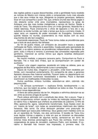 234

das regiões pobres e quase desconhecidas, onde a gentilidade havia recebido
as notícias do Mestre com intenso júbilo e compreensão muito mais elevada
que a dos seus irmãos de raça. Alargando os projetos generosos, deliberou
levar em sua companhia o jovem Tito, que, embora oriundo das fileiras pagãs e
não obstante contar vinte anos incompletos, representava na igreja de
Antioquia uma das mais lúcidas inteligências a serviço do Senhor. Desde a
vinda de Tarso, Tito afeiçoara-se-lhe como um irmão generoso. Notando-lhe a
índole laboriosa, Paulo ensinara-lhe o ofício de tapeceiro e fora ele o seu
substituto na tenda humilde, por todo o tempo que durou a primeira missão. O
rapaz seria um expoente do poder renovador do Evangelho. Certamente,
quando falasse na reunião, surpreenderia os mais doutos com os seus
argumentos de alto teor exegético.
     Acariciando esperanças, Paulo de Tarso tomou todas as providências para
que o êxito de seus planos não falhasse.
     Ao fim de quatro meses, um emissário de Jerusalém trazia a esperada
notificação de Pedro, referente à assembléia. Coadjuvado pela operosidade de
Barnabé, o ex-rabino acelerou as providências indispensáveis. Na véspera de
partir, subiu à tribuna e renovou a promessa das concessões esperadas pelo
gentilismo, insensível ao sorriso irônico que alguns israelitas disfarçavam
cautelosamente.
     Na manhã imediata, a pequena caravana partiu. Compunham-na Paulo e
Barnabé, Tito e mais dois irmãos, que os acompanhavam em caráter de
auxiliares.
     Fizeram uma viagem vagarosa, escalando em todas as aldeias, para as
pregações da Boa Nova, disseminando curas e consolações.
     Depois de muitos dias, chegaram a Jerusalém, onde foram recebidos por
Simão, com inexcedível contentamento. Em companhia de João, o generoso
Apóstolo ofereceu-lhes fraternal acolhida. Ficaram todos no departamento em
que se localizavam numerosos necessitados e doentes. Paulo e Barnabé
examinaram as modificações introduzidas na casa.
     Outros pavilhões, embora humildes, estendiam-se além, cobrindo não
pequena área.
     — Os serviços aumentaram — explicava Simão, bondosamente —; os
enfermos, que nos batem às portas, multiplicam-se todos os dias. Foi preciso
construir novas dependências.
     A fileira de catres parecia não ter fim. Aleijados e velhinhos distraíam-se ao
sol, entre as árvores amigas do quintal.
     Paulo estava admirado com a amplitude das obras. Daí a pouco, Tiago e
outros companheiros vinham saudar os irmãos da instituição antioquense. O
ex-rabino fixou o Apóstolo que chefiava as pretensões do judaísmo. O filho de
Alfeu aparecia-lhe, agora, radicalmente transformado. Suas feições eram de
um “mestre de Israel”, com todas as características indefiníveis dos hábitos
farisaicos. Não sorria. Os olhos deixavam perceber uma presunção de
superioridade que raiava pela indiferença. Seus gestos eram medidos como os
de um sacerdote do Templo, nos atos cerimoniais. O tecelão de Tarso tirou
suas ilações íntimas e esperou a noite em que se iniciariam as discussões
preparatórias. À claridade de algumas tochas, sentavam-se em torno de
extensa mesa diversas personagens que Paulo não conhecia. Eram novos
cooperadores da igreja de Jerusalém, explicava Pedro, com bondade. O ex-
rabino e Barnabé não tiveram boa impressão, à primeira vista. Os
 