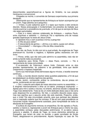 235

desconhecidos assemelhavam-se a figuras do Sinédrio, na sua posição
hierárquica e convencional.
     Chegados ao recinto, o convertido de Damasco experimentou sua primeira
decepção.
     Observando que os representantes de Antioquia se faziam acompanhar por
um jovem, Tiago adiantou-se e perguntou:
     — Irmãos, é justo saibamos quem é o rapaz que trazeis a este cenáculo
discreto. Nossa preocupação é fundamentada nos preceitos da tradição que
manda examinar a procedência da juventude, a fim de que os serviços de Deus
não sejam perturbados.
    — Este é o nosso valoroso colaborador de Antioquia — explicou Paulo,
entre orgulhoso e satisfeito —, chama-se Tito e representa uma de nossas
grandes esperanças na seara de Jesus-Cristo.
    O Apóstolo fixou-o sem surpresa e tornou a perguntar:
    — É filho do povo eleito?
    — É descendente de gentios — afirmou o ex-rabino, quase com altivez.
    — Circuncidado? — interrogou o filho de Alfeu ciosamente.
    — Não.
    Este não, de Paulo, foi dito com tal ou qual enfado. As exigências de Tiago
enervavam-no. Ouvindo a negativa, o Apóstolo galileu esclareceu em tom
firme:
    — Penso, então, que não será justo admiti-lo na assembléia, visto não ter
ainda cumprido todos os preceitos.
    — Apelamos para Simão Pedro — disse Paulo, convicto. — Tito é
representante de nossa comunidade.
    O ex-pescador de Cafarnaum estava lívido. Colocado entre os dois
grandes representantes, do judaísmo e da gentilidade, tinha que decidir
crestamento o impasse inesperado.
    Como sua intervenção direta demorasse alguns minutos, o tecelão tarsense
continuou:
    — Aliás, a reunião deverá resolver estas questões palpitantes, a fim de que
se estabeleçam os direitos legítimos dos gentios.
    Simão, porém, conhecendo ambos os contendores, deu-se pressa em
opinar, exclamando em tom conciliador:
    — Sim, o assunto será objeto de nosso atencioso exame na assembléia. —
E dirigindo intencionalmente o olhar ao ex-rabino, prosseguia explicando: —
Apelas para mim e aceito o recurso; no entanto, devemos estudar a objeção de
Tiago mais detidamente. Trata-se de um chefe dedicado desta casa e não seria
justo desprezar-lhe os préstimos. De fato, o conselho discutirá esses casos,
mas isso significa que o assunto ainda não está resolvido. Proponho, então,
que o irmão Tito seja circuncidado amanhã, para que participe dos debates
com a inspiração superior que lhe conheço. E tão-só com essa providência os
horizontes ficarão necessariamente aclarados, para tranqüilidade de todos os
discípulos do Evangelho.
     A sutileza do argumento removeu os empecilhos. Se não agradou a Paulo,
satisfez a maioria e, regressando o jovem de Antioquia para o interior da casa,
a assembléia começou pelas discussões preliminares. O ex-rabino estava
taciturno e abatido. A atitude de Tiago, os novos elementos estranhos ao
Evangelho, que teriam de votar na reunião, o gesto conciliador de Simão
Pedro, desgostavam-no profundamente. Aquela imposição no caso de Tito
 