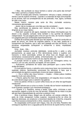 24

     — Mas, não auxiliaste os meus homens a salvar uma parte das termas?
Não foste o primeiro a medicar Rufílio?
     - Assim fiz levado pelo remorso, ilustríssimo -retrucou o rapaz, ansioso por
isentar o pai do suplício iminente -; quando vi a extensão do fogo comunicando-
se às árvores, temi as conseqüências do ato praticado, mas, agora, confesso
ter sido o seu autor.
     Nesse ínterim, receoso pela sorte do filho, Jochedeb exclamou,
íntimamente atormentado:
     - Jeziel, não te inculpes por uma falta que não cometeste!...
     Mas, pontilhando as palavras com extrema ironia, o legado replicou,
dirigindo-se ao moço hebreu:
     - Está bem: poupei-te até agora, baseado nas falsas informações que me
deram a teu respeito; contudo, terás também o teu quinhão de disciplina
indispensável. Teu pai pagará pelo crime em que foi visto, de maneira inegável;
e tu pagarás pelo que confessaste espontaneamente.
     Colhido de surpresa pela decisão que não esperava, Jeziel foi conduzido ao
poste de tortura, em frente da angústia paterna. A seu lado, postou-se o
companheiro de Pescênio, que o atou sem piedade aos elos de bronze, e as
primeiras vergastadas começaram a lamber-lhe o dorso, impiedosas,
isócronas.
     Uma... duas... três...
     Jochedeb revelava profunda debilidade, vendo-se-lhe o peito a arfar
penosamente, ao passo que o filho demonstrava tolerar o suplício com
heroismo e nobre serenidade; ambos de olhos fixos em Abigail, que os
contemplava excessivamente pálida, entremostrando nas lágrimas ardentes
que derramava o cruciante martírio do seu espírito afetuoso.
     A punição terrível ia quase a meio, quando um mensageiro entrou no
recinto e, em voz alta, anunciou ao legado, em tom solene:
     - Ilustríssimo, portadores de vossa casa participam que o servo Rufílio
acaba de falecer.
     O cruel patrício franziu o sobrolho como costumava fazer nos momentos de
explosão colérica. Sentimentos rancorosos lhe afloraram à face, que a
perversidade de egoísmo exacerbado vincara de traços indeléveis.
       — Era o melhor dos meus homens — bradou. —Estes judeus malditos
pagarão muito caro esta afronta.
     — Filócrio, aplica-lhe mais vinte vergastadas e, em seguida, leva-o à prisão,
de onde deverá seguir para o cativeiro nas galeras.
     Entre as pobres vítimas e a jovem aflita trocou-se um olhar de significação
intraduzível.
     Aquele cativeiro era a ruína e a morte. E ainda não se haviam recobrado da
cruel surpresa, quando o juiz inexorável prosseguiu:
     — Quanto a ti, Pescênio, renova a tarefa. Esse velho, criminoso e sem
escrúpulos, pagará a morte do meu fiel servidor. Golpeia-lhe as mãos e os pés
até que fique impossibilitado de caminhar e praticar o mal.
     Ante a sentença iníqua, Abigail caiu de joelhos, em preces ardentes. Do
peito do irmão escapavam fundos suspiros, nevoando-se-lhe os olhos de
lágrimas dolorosas, ao conjeturar a inexorável desdita da irmãzinha, enquanto
o pai lhes buscava ansiosamente o olhar, receoso da hora extrema.
     As vergastadas continuavam sem trégua, mas, de uma feita, Pescênio não
conseguira equilibrar-se e a aguçada ponta de bronze do açoite lanhou fundo a
 