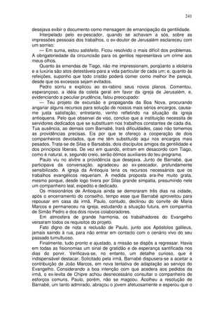 241

desejava exibir o documento como mensagem de emancipação da gentilidade.
    Interpelado pelo ex-pescador, quando se achavam a sós, sobre as
impressões pessoais dos trabalhos, o ex-doutor de Jerusalém esclareceu com
um sorriso:
    — Em suma, estou satisfeito. Ficou resolvido o mais difícil dos problemas.
A obrigatoriedade da circuncisão para os gentios representava um crime aos
meus olhos.
    Quanto às emendas de Tiago, não me impressionam, porqüanto a idolatria
e a luxúria são atos detestáveis para a vida particular de cada um; e, quanto às
refeições, suponho que todo cristão poderá comer como melhor lhe pareça,
desde que os excessos sejam evitados.
    Pedro sorriu e explicou ao ex-rabino seus novos planos. Comentou,
esperançoso, a idéia da coleta geral em favor da igreja de Jerusalém, e,
evidenciando a peculiar prudência, falou preocupado:
    — Teu projeto de excursão e propaganda da Boa Nova, procurando
angariar alguns recursos para solução de nossos mais sérios encargos, causa-
me justa satisfação; entretanto, venho refletindo na situação da igreja
antioquena. Pelo que observei de viso, concluo que a instituição necessita de
servidores dedicados que se substituam nos trabalhos constantes de cada dia.
Tua ausência, ao demais com Barnabé, trará dificuldades, caso não tomemos
as providências precisas. Eis por que te ofereço a cooperação de dois
companheiros devotados, que me têm substituído aqui nos encargos mais
pesados. Trata-se de Silas e Barsabás, dois discípulos amigos da gentilidade e
dos princípios liberais. De vez em quando, entram em desacordo com Tiago,
como é natural, e, segundo creio, serão ótimos auxiliares do teu programa.
    Paulo viu no alvitre a providência que desejava. Junto de Barnabé, que
participava da conversação, agradeceu ao ex-pescador, profundamente
sensibilizado. A igreja da Antioquia teria os recursos necessários que os
trabalhos evangélicos requeriam. A medida proposta era-lhe muito grata,
mesmo porque, desde logo tivera por Silas grande simpatia, presumindo nele
um companheiro leal, expedito e dedicado.
    Os missionários de Antioquia ainda se demoraram três dias na cidade,
após o encerramento do conselho, tempo esse que Barnabé aproveitou para
repousar em casa da irmã. Paulo, contudo, declinou do convite de Maria
Marcos e permaneceu na igreja, estudando a situação futura, em companhia
de Simão Pedro e dos dois novos colaboradores.
    Em atmosfera de grande harmonia, os trabalhadores do Evangelho
versaram todos os requisitos do projeto.
    Fato digno de nota a reclusão de Paulo, junto aos Apóstolos galileus,
jamais saindo à rua, para não entrar em contacto com o cenário vivo do seu
passado tumultuoso.
    Finalmente, tudo pronto e ajustado, a missão se dispôs a regressar. Havia
em todas as fisionomias um sinal de gratidão e de esperança santificada nos
dias do porvir. Verificava-se, no entanto, um detalhe curioso, que é
indispensável destacar. Solicitado pela irmã, Barnabé dispusera-se a aceitar a
contribuição de João Marcos, em nova tentativa de adaptação ao serviço do
Evangelho. Considerando a boa intenção com que acedera aos pedidos da
irmã, o ex-levita de Chipre achou desnecessário consultar o companheiro de
esforços comuns. Paulo, porém, não se magoou. Acolheu a resolução de
Barnabé, um tanto admirado, abraçou o jovem afetuosamente e esperou que o
 