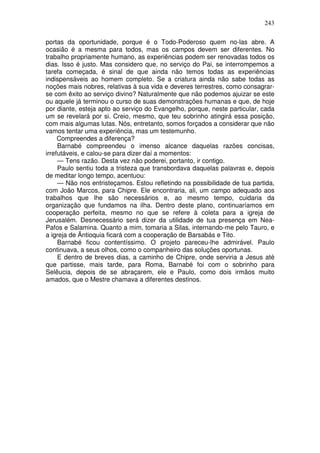 243

portas da oportunidade, porque é o Todo-Poderoso quem no-las abre. A
ocasião é a mesma para todos, mas os campos devem ser diferentes. No
trabalho propriamente humano, as experiências podem ser renovadas todos os
dias. Isso é justo. Mas considero que, no serviço do Pai, se interrompemos a
tarefa começada, é sinal de que ainda não temos todas as experiências
indispensáveis ao homem completo. Se a criatura ainda não sabe todas as
noções mais nobres, relativas à sua vida e deveres terrestres, como consagrar-
se com êxito ao serviço divino? Naturalmente que não podemos ajuizar se este
ou aquele já terminou o curso de suas demonstrações humanas e que, de hoje
por diante, esteja apto ao serviço do Evangelho, porque, neste particular, cada
um se revelará por si. Creio, mesmo, que teu sobrinho atingirá essa posição,
com mais algumas lutas. Nós, entretanto, somos forçados a considerar que não
vamos tentar uma experiência, mas um testemunho.
     Compreendes a diferença?
     Barnabé compreendeu o imenso alcance daquelas razões concisas,
irrefutáveis, e calou-se para dizer daí a momentos:
     — Tens razão. Desta vez não poderei, portanto, ir contigo.
     Paulo sentiu toda a tristeza que transbordava daquelas palavras e, depois
de meditar longo tempo, acentuou:
     — Não nos entristeçamos. Estou refletindo na possibilidade de tua partida,
com João Marcos, para Chipre. Ele encontraria, ali, um campo adequado aos
trabalhos que lhe são necessários e, ao mesmo tempo, cuidaria da
organização que fundamos na ilha. Dentro deste plano, continuaríamos em
cooperação perfeita, mesmo no que se refere à coleta para a igreja de
Jerusalém. Desnecessário será dizer da utilidade de tua presença em Nea-
Pafos e Salamina. Quanto a mim, tomaria a Silas, internando-me pelo Tauro, e
a igreja de Ãntioquia ficará com a cooperação de Barsabás e Tito.
     Barnabé ficou contentíssimo. O projeto pareceu-lhe admirável. Paulo
continuava, a seus olhos, como o companheiro das soluções oportunas.
     E dentro de breves dias, a caminho de Chipre, onde serviria a Jesus até
que partisse, mais tarde, para Roma, Barnabé foi com o sobrinho para
Selêucia, depois de se abraçarem, ele e Paulo, como dois irmãos muito
amados, que o Mestre chamava a diferentes destinos.
 