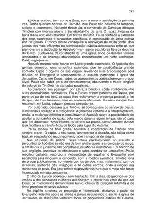 245

     Lóide o recebeu, bem como a Suas, com a mesma satisfação da primeira
vez. Todos queriam notícias de Barnabé, que Paulo não deixava de fornecer,
solícito e prazenteiro. Na tarde desse dia, o convertido de Damasco abraçou
Timóteo com imensa alegria a transbordar-lhe da alma O rapaz chegava da
faina diária junto dos rebanhos. Em breves minutos, Paulo conhecia a extensão
dos seus progressos e conquistas espirituais. A comunidade de Listra estava
rica de graças. O moço cristão conseguira a renovação de muita gente: dois
judeus dos mais influentes na administração pública, destacados entre os que
promoveram a lapidação do Apóstolo, eram agora seguidores fiéis da doutrina
do Cristo. Cuidava-se da construção de uma igreja, onde os doentes fossem
amparados e as crianças abandonadas encontrassem um ninho acolhedor.
Paulo regozijou-se.
    Naquela mesma noite, houve em Listra grande assembléia. O Apóstolo dos
gentios encontrou uma atmosfera carinhosa, que lhe prodigalizava grande
conforto. Expôs o objetivo de sua viagem, revelando suas preocupações pela
difusão do Evangelho e acrescentando o assunto pertinente à igreja de
Jerusalém. Como em Derbe, todos os companheiros contribuíram com o pos-
sível. Paulo não cabia em si de contentamento, observando o triunfo tangível
do esforço de Timóteo nas camadas populares.
    Aproveitando sua passagem por Listra, a bondosa Lóide confidenciou-lhe
suas necessidades particulares. Ela e Eunice tinham parentes na Grécia, por
parte do pai de seu neto, os quais lhes reclamavam a presença pessoal, a fim
de que não lhes faltassem com os socorros afetuosos, Os recursos que lhes
restavam, em Listra, estavam prestes a esgotar-se.
    Por outro lado, desejava que Timóteo se consagrasse ao serviço de Jesus,
iluminando o coração e a inteligência. A generosa velhinha e a filha projetavam,
então, a mudança definitiva e consultavam o Apóstolo sobre a possibilidade de
aceitar a companhia do rapaz, pelo menos durante algum tempo, não só para
que ele adquirisse novos valores no terreno da prática, como também porque
isso facilitaria a transferência de todos para lugar tão distante.
    Paulo acedeu de bom grado. Aceitaria a cooperação de Timóteo com
sincero prazer. O rapaz, a seu turno, conhecendo a decisão, não sabia como
traduzir seu profundo reconhecimento, com transportes de alegria.
    Nas vésperas da partida, Silas entrou prudentemente no assunto e
perguntou ao Apóstolo se não era de bom alvitre operar a circuncisão do moço,
a fim de que o judaísmo não perturbasse os labores apostólicos. Em socorro de
sua argüição, invocava os obstáculos e lutas acerbas de Jerusalém. Paulo
meditou bastante, recordou a necessidade de espalhar o Evangelho sem
escândalo para ninguém, e concordou com a medida aventada. Timóteo teria
de pregar publicamente. Conviveria com os gentios, mas, maiormente, com os
israelitas, senhores das sinagogas e de outros centros, onde a religião era
ministrada ao povo. Era justo refletir na providência para que o moço não fosse
incomodado em sua companhia.
    O filho de Eunice obedeceu sem hesitação. Daí a dias, despedindo-se dos
irmãos e das generosas mulheres que ficavam a chorar nos votos de paz em
Deus, os missionários demandaram Icônio, cheios de coragem indômita e do
firme propósito de servir a Jesus.
    No espírito amoroso de pregação e fraternidade, dilatando o poder do
Evangelho redentor sobre as almas e jamais esquecendo o auxílio à igreja de
Jerusalém, os discípulos visitaram todas as pequeninas aldeias da Galácia,
 