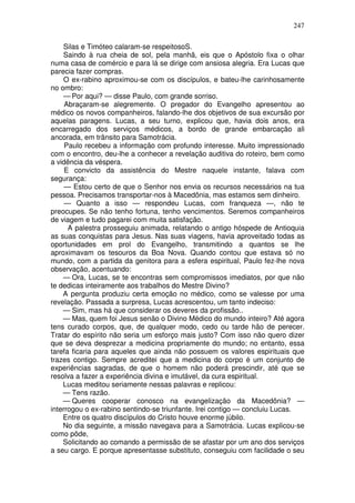 247

    Silas e Timóteo calaram-se respeitosoS.
    Saindo à rua cheia de sol, pela manhã, eis que o Apóstolo fixa o olhar
numa casa de comércio e para lá se dirige com ansiosa alegria. Era Lucas que
parecia fazer compras.
    O ex-rabino aproximou-se com os discípulos, e bateu-lhe carinhosamente
no ombro:
    — Por aqui? — disse Paulo, com grande sorriso.
     Abraçaram-se alegremente. O pregador do Evangelho apresentou ao
médico os novos companheiros, falando-lhe dos objetivos de sua excursão por
aquelas paragens. Lucas, a seu turno, explicou que, havia dois anos, era
encarregado dos serviços médicos, a bordo de grande embarcação ali
ancorada, em trânsito para Samotrácia.
     Paulo recebeu a informação com profundo interesse. Muito impressionado
com o encontro, deu-lhe a conhecer a revelação auditiva do roteiro, bem como
a vidência da véspera.
     E convicto da assistência do Mestre naquele instante, falava com
segurança:
     — Estou certo de que o Senhor nos envia os recursos necessários na tua
pessoa. Precisamos transportar-nos à Macedônia, mas estamos sem dinheiro.
     — Quanto a isso — respondeu Lucas, com franqueza —, não te
preocupes. Se não tenho fortuna, tenho vencimentos. Seremos companheiros
de viagem e tudo pagarei com muita satisfação.
      A palestra prosseguiu animada, relatando o antigo hóspede de Antioquia
as suas conquistas para Jesus. Nas suas viagens, havia aproveitado todas as
oportunidades em prol do Evangelho, transmitindo a quantos se lhe
aproximavam os tesouros da Boa Nova. Quando contou que estava só no
mundo, com a partida da genitora para a esfera espiritual, Paulo fez-lhe nova
observação, acentuando:
    — Ora, Lucas, se te encontras sem compromissos imediatos, por que não
te dedicas inteiramente aos trabalhos do Mestre Divino?
    A pergunta produziu certa emoção no médico, como se valesse por uma
revelação. Passada a surpresa, Lucas acrescentou, um tanto indeciso:
    — Sim, mas há que considerar os deveres da profissão..
    — Mas, quem foi Jesus senão o Divino Médico do mundo inteiro? Até agora
tens curado corpos, que, de qualquer modo, cedo ou tarde hão de perecer.
Tratar do espírito não seria um esforço mais justo? Com isso não quero dizer
que se deva desprezar a medicina propriamente do mundo; no entanto, essa
tarefa ficaria para aqueles que ainda não possuem os valores espirituais que
trazes contigo. Sempre acreditei que a medicina do corpo é um conjunto de
experiências sagradas, de que o homem não poderá prescindir, até que se
resolva a fazer a experiência divina e imutável, da cura espiritual.
    Lucas meditou seriamente nessas palavras e replicou:
    — Tens razão.
    — Queres cooperar conosco na evangelização da Macedônia? —
interrogou o ex-rabino sentindo-se triunfante. Irei contigo — concluiu Lucas.
    Entre os quatro discípulos do Cristo houve enorme júbilo.
    No dia seguinte, a missão navegava para a Samotrácia. Lucas explicou-se
como pôde,
    Solicitando ao comando a permissão de se afastar por um ano dos serviços
a seu cargo. E porque apresentasse substituto, conseguiu com facilidade o seu
 