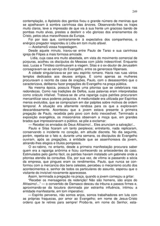 249

contemplação, o Apóstolo dos gentios fixou o grande número de meninas que
se ajoelhavam à sombra carinhosa das árvores. Observando-lhes os trajes
muito claros, teve a impressão de que via à sua frente um gracioso bando de
pombas muito alvas, prestes a desferir o vôo glorioso dos ensinamentos do
Cristo, pelos céus maravilhosos da Europa.
     Foi por isso que, contrariamente à expectativa dos companheiros, o
enérgico pregador respondeu à Lídia em tom muito afável.
     — AceitamoS vossa hospedagem.
     Desde aquele minuto, travou-se entre Paulo de Tarso e sua carinhosa
igreja de Filipes a mais formosa amizade.
       Lídia, cuja casa era muito abastada, em vista do movimento comercial de
púrpuras, acolheu os discípulos do Messias com júbilo indescritível. Enquanto
isso, Lucas e Timóteo continuavam a viagem. Silas e o ex-doutor de Jerusalém
consagravam-se ao serviço do Evangelho, entre os generosos filipenses.
     A cidade singularizava-se por seu espírito romano. Havia nas ruas vários
templos dedicados aos deuses antigos. E como apenas as mulheres
procuravam o recinto da casa de orações, Paulo, com o desassombro que o
caracterizava, deliberou fazer pregações do Evangelho na praça pública.
     Na mesma época, possuía Filipes uma pitonisa que se celebrizara nas
redondezas. Como nas tradições de Delfos, suas palavras eram interpretadas
como oráculo infalível. Tratava-se de uma rapariga cujos patrões procuraram
mercantilizar seus poderes psíquicos. A mediunidade era utilizada por Espíritos
menos evoluídos, que se compraziam em dar palpites sobre motivos de ordem
temporal. A situação era altamente rendosa para os que a exploravam
descaridosamente. Aconteceu que a jovem estava presente à primeira
pregação de Paulo, recebida pelo povo com êxito inexcedível. Terminado a
exposição evangélica, os missionários observam a moça que, em grandes
brados que impressionavam o público, se põe a exclamar:
     — Recebei os enviados do Deus Altíssimo!... Eles anunciam a salvação!...
     Paulo e Silas ficaram um tanto perplexos; entretanto, nada replicaram,
conservando o incidente no coração, em atitude discreta. No dia seguinte,
porém, repetia-se o fato e, durante uma semana, os discípulos do Evangelho
ouviram, após as pregações, a entidade que se assenhoreava da jovem,
atirando-lhes elogios e títulos pomposos.
     O ex-rabino, no entanto, desde a primeira manifestação procurara saber
quem era a rapariga anônima e ficou conhecendo os antecedentes do caso.
Estimulados pelo ganho fácil, os patrões haviam instalado um gabinete onde a
pitonisa atendia às consultas. Ela, por sua vez, de vítima ia passando a sócia
da empresa, que pingues eram os rendimentos. Paulo, que nunca se con-
formou com a mercancia dos bens celestes, percebeu o mecanismo oculto dos
acontecimentos e, senhor de todos os particulares do assunto, esperou que o
visitante do invisível novamente aparecesse.
     Assim, terminada a pregação na praça, quando a jovem começou a gritar:
     “Recebei os mensageiros da redenção! Não são homens, são anjos do
Altíssimo!...” — o convertido de Damasco desceu da tribuna a passos firmes e,
aproximando-se da locutora dominada por estranha influência, íntimou a
entidade manifestante, em tom imperativo:
     — Espírito perverso, não somos anjos, somos trabalhadores em luta com
as próprias fraquezas, por amor ao Evangelho; em nome de Jesus-Cristo
ordeno que te retires para sempre! Proibo-te, em nome do Senhor, esta-
 
