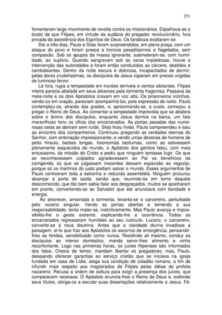 251

fomentaram largo movimento de revolta contra os missionários. Espalhava-se o
boato de que Filipes, em virtude da audácia do pregador revolucionário, fora
privada da assistência dos Espíritos de Deus. Os fanáticos exaltaram-se.
    Daí a três dias, Paulo e Silas foram surpreendidos, em plena praça, com um
ataque do povo e foram presos a troncos pesadíssimos e flagelados, sem
compaixão. Sob os apupos da massa ignorante, submeteram-se, com humil-
dade, ao suplício. Quando sangravam sob as varas impiedosas, houve a
intervenção das autoridades e foram então conduzidos ao cárcere, abatidos e
cambaleantes. Dentro da noite escura e dolorosa, incapacitados de dormir,
pelas dores crudelíssimas, os discípulos de Jesus vigiaram em preces ungidas
de luminoso fervor.
    Lá fora, rugia a tempestade em trovões terríveis e ventos sibilantes. Filipes
inteira parecia abalada em seus alicerces pela tormenta fragorosa. Passava da
meia-noite e os dois Apóstolos oravam em voz alta. Os prisioneiros vizinhos,
vendo-os em oração, pareciam acompanhá-los, pela expressão do rosto. Paulo
contemplou-os, através das grades, e, aproximando-se, a custo, começou a
pregar o Reino de Deus. Ao comentar a tempestade imprevista que se abatera
sobre o ânimo dos discípulos, enquanto Jesus dormia na barca, um fato
maravilhoso feriu os olhos dos encarcerados. As portas pesadas das nume-
rosas celas se abriram sem ruído. Silas ficou lívido. Paulo compreendeu e saiu
ao encontro dos companheiros. Continuou pregando as verdades eternas do
Senhor, com entonação impressionante; e vendo umas dezenas de homens de
peito hirsuto, barbas longas, fisionomias taciturnas, como se estivessem
plenamente esquecidos do mundo, o Apóstolo dos gentios falou, com mais
entusiasmo, da missão do Cristo e pediu que ninguém tentasse fugir. Os que
se reconhecessem culpados agradecessem ao Pai os benefícios da
corrigenda; os que se julgassem inocentes dessem expansão ao regozijo,
porque só os martírios do justo podiam salvar o mundo. Esses argumentos de
Paulo contiveram toda a estranha e reduzida assembléia. Ninguém procurou
alcançar a porta de saída, senão que, reunindo-se em torno daquele
desconhecido, que tão bem sabia falar aos desgraçados, muitos se ajoelharam
em pranto, convertendo-se ao Salvador que ele anunciava com bondade e
energia.
     Ao alvorecer, amainada a tormenta, levanta-se o carcereiro, perturbado
pelo vozerio singular. Vendo as portas abertas e temendo a sua
responsabilidade, tenta matar-se, instintivamente. Mas Paulo avança e impos-
sibilita-lhe o gesto extremo, explicando-lhe a ocorrência. Todos os
encarcerados regressaram humildes ao seu cubículo. Lucano, o carcereiro,
converte-se à nova doutrina. Antes que a claridade diurna invadisse a
paisagem, ei-lo que traz aos Apóstolos os socorros de emergência, pensando-
lhes as feridas, sensibilizado como nunca. Residindo ali mesmo, conduz os
discípulos ao interior doméstico, manda servir-lhes alimento e vinho
reconfortante. Logo nas primeiras horas, os juizes filipenses são informados
dos fatos. Cheios de temor, mandam libertar os pregadores; mas, Paulo,
desejando oferecer garantias ao serviço cristão que se iniciava na igreja
fundada em casa de Lídia, alega sua condição de cidadão romano, a fim de
infundir mais respeito aos magistrados de Filipes pelas idéias do profeta
nazareno. Recusa a ordem de soltura para exigir a presença dos juízes, que
comparecem receosos. O Apóstolo anuncia-lhes o Reino de Deus e, exibindo
seus títulos, obriga-os a escutar suas dissertações relativamente a Jesus. Fê-
 