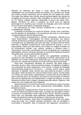 254

Ninguém se interessou por Jesus e, muito menos, em oferecer-lhe
hospedagem por uma simples questão de simpatia. Era a primeira vez, desde
que iniciara a tarefa missionária, que se retiraria de uma cidade sem fundar
uma igreja. Nas aldeias mais rústicas, sempre aparecia alguém que copiava as
anotações de Levi para começar o labor evángélico no recinto humilde de um
lar. Em Atenas ninguém apareceu interessado na leitura dos textos evan-
gélicos. Entretanto, foi tanta a insistência de Paulo junto de algumas
personagens em evidência, que o levaram ao Areópago, para tomar contacto
com os homens mais sábios e inteligentes da época.
     Os componentes do nobre conclave receberam-lhe a visita com mais
curiosidade que interesse.
     O Apóstolo ali penetrara por mercê de Dionisio, homem culto e generoso,
que lhe atendera às solicitações, a fim de observar até onde ia a sua coragem
na apresentação da doutrina desconhecida.
     Paulo começou impressionando o auditório aristocrático, referindo-se ao
“Deus desconhecido”, homenageado nos altares atenienses. Sua palavra
vibrante apresentava cambiantes singulares; as imagens eram muito mais ricas
e formosas que as registradas pelo autor dos Atos. O próprio Dionisio estava
admirado. O Apóstolo revelava-se-lhe muito diferente de quando o vira na
praça pública. Falava com alta nobreza, com ênfase; as imagens revestiam-se
de extraordinário colorido; mas, quando, começou a discorrer sobre a
ressurreição, houve forte e prolongado murmúrio. As galerias riam a bandeiras
despregadas, choviam remoques acerados. A aristocracia Intelectual ateniense
não podia ceder nos seus preconceitos científicos.
     Os mais irônicos deixavam o recinto com gargalhadas sarcásticas,
enquanto os mais comedidos, em consideração a Dionisio, aproximaram-se do
Apóstolo com sorrisos intraduzíveis, declarando que o ouviriam de bom grado
por outra vez, quando não se desse ao luxo de comentar assuntos de ficção.
     Paulo ficou, naturalmente, desolado. No momento, não podia chegar à
conclusão de que a falsa cultura encontrará sempre, na sabedoria verdadeira,
uma expressão de coisas imaginárias e sem sentido. A atitude do Areópago
não lhe permitiu chegar ao fim. Em breve o       suntuoso recinto estava quase
silencioso, O Apóstolo, então, lembrou que seria preferível arrostar o tumulto
dos judeus. Onde houvesse luta, haveria sempre frutos a colher. As discussões
e os atritos, em muitos casos, representavam o revolvimento da terra espiritual
para a semente divina. Ali, entretanto, encontrara a frieza da pedra. O mármore
das colunas soberbas deu-lhe imediatamente a imagem da situação. A cultura
ateniense era bela e bem cuidada, impressionava pelo exterior magnífico, mas
estava fria, com a rigidez da morte intelectual.
     Apenas Dionisio e uma jovem senhora de nome Dâmaris e alguns serviçais
do palácio permaneciam a seu lado, extremamente constrangidos, embora
propensos à causa.
     Não obstante o desapontamento, Paulo de Tarso fez o possível por evitar a
nuvem de tristeza que pairava sobre todos, a começar por ele próprio. Ensaiou
um sorriso de conformação e tentou algo de bom-humor. Dionisio consolidou,
ainda mais, sua admiração pelas poderosas qualidades espirituais daquele
homem de aparência franzina, tão enérgico e cioso de suas convicções.
     Antes de se retirarem, Paulo falou na possibilidade de fundar uma igreja,
ainda que fosse num humilde santuário doméstico, onde se estudasse e
comentasse o Evangelho. Mas os presentes não regatearam excusativas e
 