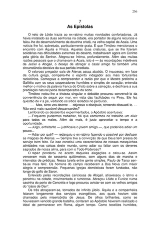 256


                                   7
                              As Epístolas
     O neto de Lóide trazia ao ex-rabino muitas novidades confortadoras. Já
havia instalado as duas senhoras na cidade, era portador de alguns recursos e
falou-lhe do desenvolvimento da doutrina cristã, na velha capital da Acaia. Uma
notícia lhe foi, sobretudo, particularmente grata. É que Timóteo mencionava o
encontro com Áquila e Prisca. Aquelas duas criaturas, que se lhe fizeram
solidárias nas dificuldades extremas do deserto, trabalhavam agora em Corinto
pela glória do Senhor. Alegrou-se íntima, profundamente. Além das muitas
razões pessoais que o chamavam a Acaia, isto é — às recordações indeléveis
de Jeziel e Abigail, o desejo de abraçar o casal amigo foi também uma
circunstância decisiva da sua partida imediata.
     O valoroso pregador saía de Atenas assaz abatido. O insucesso, em face
da cultura grega, compelia-lhe o espírito indagador aos mais torturantes
raciocínios. Começava a compreender a razão por que o Mestre preferira a
Galiléia com os seus cooperadores humildes e simples de coração; entendia
melhor o motivo da palavra franca do Cristo sobre a salvação, e decifrava a sua
predileção natural pelos desamparados da sorte.
     Timóteo notou-lhe a tristeza singular e debalde procurou convencê-lo da
conveniência de seguir por mar, em vista das facilidades no Pireu. Ele fez
questão de ir a pé, visitando os sítios isolados no percurso.
      — Mas, sinto-vos doente — objetava o discípulo, tentando dissuadi-lo. —
Não será mais razoável descansardes?
    Lembrando os desalentos experimentados, o Apóstolo acentuava:
    — Enquanto pudermos trabalhar, há que esmarmos no trabalho um elixir
para todos os males. Além do mais, é justo aproveitar o tempo e a
oportunidade.
    — Julgo, entretanto — justificava o jovem amigo —, que poderíeis adiar um
pouco...
    — Adiar por quê? — redarguiu o ex-rabino fazendo o possível por desfazer
as mágoas de Atenas. — Sempre tive a convicção de que Deus tem pressa do
serviço bem feito. Se isso constitui uma característica de nossas mesquinhas
atividades nas coisas deste mundo, como adiar ou faltar com os deveres
sagrados de nossa alma, para com o Todo-Poderoso?
    O rapaz ponderou no acerto daquelas alegações e calou-se. Assim
venceram mais de sessenta quilômetros, com alguns dias de marcha e
intervalos de prédicas. Nessa tarefa entre gente simples, Paulo de Tarso sen-
tia-se mais feliz. Os homens do campo receberam a Boa Nova com maior
alegria e compreensão. Pequenas igrejas domésticas foram fundadas, não
longe do golfo de Saron.
    Enlevado pelas recordações cariciosas de Abigail, atravessou o istmo e
penetrou na cidade, movimentada e rumorosa. Abraçou Lóide e Eunice numa
casinha do porto de Cencréia e logo procurou avistar-se com os velhos amigos
do “oásis de Dan”.
    Os três abraçaram-se, tomados de infinito júbilo. Áquila e a companheira
falaram longamente dos serviços evangélicos, aos quais haviam sido
chamados pela misericórdia de Jesus. De olhos brilhantes, como se
houvessem vencido grande batalha, contaram ao Apóstolo haverem realizado o
ideal de permanecer em Roma, algum tempo. Como tecelões humildes,
 