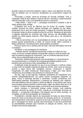 259

quando a igreja se encontrava deserta, rogou a Jesus, com lágrimas nos olhos,
não lhe faltasse com os socorros necessários ao cumprimento integral da
tarefa.
    Terminada a oração, sentiu-se envolvido em branda claridade. Teve a
impressão nítida de que recebia a visita do Senhor. Genuflexo, experimentando
indizível comoção, ouviu uma advertência serena e carinhosa:
    — Não temas — dizia a voz —, prossegue ensinando a verdade e não te
cales, porque estou contigo.
    O Apóstolo deu curso às lágrimas que lhe fluíam do coração. Aquele
cuidado amoroso de Jesus, aquela exortação em resposta ao seu apelo,
penetravam-lhe a alma em ondas cariciosas. A alegria do momento dava para
compensar todas as dores e padecimentos do caminho. Desejoso de aproveitar
a sagrada inspiração do momento que fugia, pensou nas dificuldades para
atender às várias igrejas fraternas. Tanto bastou para que a voz dulcíssima
continuasse:
    — Não te atormentes com as necessidades do serviço. É natural que não
possas assistir pessoalmente a todos, ao mesmo tempo. Mas é possível a
todos satisfazeres, simultaneamente, pelos poderes do espírito.
    Procurou atinar com o sentido justo da frase, mas teve dificuldade íntima de
o conseguir.
    Entretanto, a voz prosseguia com brandura:
    - Poderás resolver o problema escrevendo a todos os irmãos em meu
nome; os de boa-vontade saberão compreender, porque o valor da tarefa não
está na presença pessoal do missionário, mas no conteúdo espiritual do seu
verbo, da sua exemplificação e da sua vida.
     Doravante, Estevão permanecerá mais conchegado a ti, transmitindo-te
meus pensamentos, e o trabalho de evangelização poderá ampliar-se em
benefício dos sofrimentos e das necessidades do mundo.
    O dedicado amigo dos gentios viu que a luz se extinguira; o silêncio voltara
a reinar entre as paredes singelas da igreja de Corinto; mas, como se houvera
sorvido a água divina das claridades eternas, conservava o Espírito
mergulhado em júbilo intraduzível. Recomeçaria o labor com mais afinco,
mandaria às comunidades mais distantes as notícias do Cristo.
    De fato, logo no dia seguinte, chegaram portadores de Tessalônica com
notícias desagradabilíssimas. Os judeus haviam conseguido despertar, na
igreja, novas e estranhas dúvidas e contendas. Timóteo corroborava com
observações pessoais. Reclamavam a presença do Apóstolo com urgência,
mas este deliberou pôr em prática o alvitre do Mestre, e recordando que Jesus
lhe prometera associar Estevão à divina tarefa, julgou não dever atuar por si só
e chamou Timóteo e Silas para redigir a primeira de suas famosas epístolas.
    Assim começou o movimento dessas cartas imortais, cuja essência
espiritual provinha da esfera do Cristo, através da contribuição amorosa de
Estevão — companheiro abnegado e fiel daquele que se havia arvorado, na
mocidade, em primeiro perseguidor do Cristianismo.
    Percebendo o elevado espírito de cooperação de todas as obras divinas,
Paulo de Tarso nunca procurava escrever só; buscava cercar-se, no momento,
dos companheiros mais dignos, socorria-se de suas inspirações, consciente de
que o mensageiro de Jesus, quando não encontrasse no seu tono sentimental
as possibilidades precisas para transmitir os desejos do Senhor, teria nos
amigos instrumentos adequados.
 
