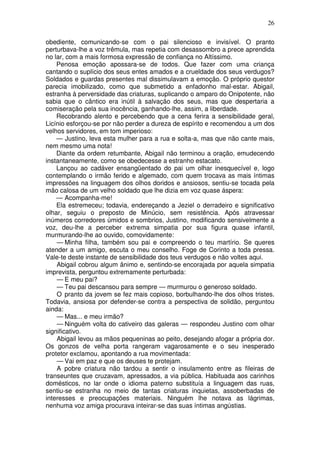 26

obediente, comunicando-se com o pai silencioso e invisível. O pranto
perturbava-lhe a voz trêmula, mas repetia com desassombro a prece aprendida
no lar, com a mais formosa expressão de confiança no Altíssimo.
    Penosa emoção apossara-se de todos. Que fazer com uma criança
cantando o suplício dos seus entes amados e a crueldade dos seus verdugos?
Soldados e guardas presentes mal dissimulavam a emoção. O próprio questor
parecia imobilizado, como que submetido a enfadonho mal-estar. Abigail,
estranha à perversidade das criaturas, suplicando o amparo do Onipotente, não
sabia que o cântico era inútil à salvação dos seus, mas que despertaria a
comiseração pela sua inocência, ganhando-lhe, assim, a liberdade.
    Recobrando alento e percebendo que a cena ferira a sensibilidade geral,
Licínio esforçou-se por não perder a dureza de espírito e recomendou a um dos
velhos servidores, em tom imperioso:
    — Justino, leva esta mulher para a rua e solta-a, mas que não cante mais,
nem mesmo uma nota!
    Diante da ordem retumbante, Abigail não terminou a oração, emudecendo
instantaneamente, como se obedecesse a estranho estacato.
    Lançou ao cadáver ensangüentado do pai um olhar inesquecível e, logo
contemplando o irmão ferido e algemado, com quem trocava as mais íntimas
impressões na linguagem dos olhos doridos e ansiosos, sentiu-se tocada pela
mão calosa de um velho soldado que lhe dizia em voz quase áspera:
    — Acompanha-me!
    Ela estremeceu; todavia, endereçando a Jeziel o derradeiro e significativo
olhar, seguiu o preposto de Minúcio, sem resistência. Após atravessar
inúmeros corredores úmidos e sombrios, Justino, modificando sensivelmente a
voz, deu-lhe a perceber extrema simpatia por sua figura quase infantil,
murmurando-lhe ao ouvido, comovidamente:
    — Minha filha, também sou pai e compreendo o teu martírio. Se queres
atender a um amigo, escuta o meu conselho. Foge de Corinto a toda pressa.
Vale-te deste instante de sensibilidade dos teus verdugos e não voltes aqui.
    Abigail cobrou algum ânimo e, sentindo-se encorajada por aquela simpatia
imprevista, perguntou extremamente perturbada:
    — E meu pai?
    — Teu pai descansou para sempre — murmurou o generoso soldado.
    O pranto da jovem se fez mais copioso, borbulhando-lhe dos olhos tristes.
Todavia, ansiosa por defender-se contra a perspectiva de solidão, perguntou
ainda:
    — Mas... e meu irmão?
    — Ninguém volta do cativeiro das galeras — respondeu Justino com olhar
significativo.
    Abigail levou as mãos pequeninas ao peito, desejando afogar a própria dor.
Os gonzos de velha porta rangeram vagarosamente e o seu inesperado
protetor exclamou, apontando a rua movimentada:
    — Vai em paz e que os deuses te protejam.
    A pobre criatura não tardou a sentir o insulamento entre as fileiras de
transeuntes que cruzavam, apressados, a via pública. Habituada aos carinhos
domésticos, no lar onde o idioma paterno substituía a linguagem das ruas,
sentiu-se estranha no meio de tantas criaturas inquietas, assoberbadas de
interesses e preocupações materiais. Ninguém lhe notava as lágrimas,
nenhuma voz amiga procurava inteirar-se das suas íntimas angústias.
 