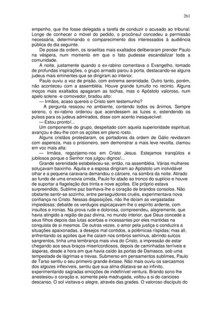 261

empenho, que lhe fosse delegada a tarefa de conduzir o acusado ao tribunal.
Longe de conhecer o móvel do pedido, o procônsul concedeu a permissão
necessária, determinando o comparecimento dos interessados à audiência
pública do dia seguinte.
     De posse da ordem, os israelitas mais exaltados deliberaram prender Paulo
na véspera, num momento em que o fato pudesse escandalizar toda a
comunidade.
     A noite, justamente quando o ex-rabino comentava o Evangelho, tomado
de profundas inspirações, o grupo armado parou à porta, destacando-se alguns
judeus mais eminentes que se dirigiram ao interior.
     Paulo ouviu a voz de prisão, com extrema serenidade. Outro tanto, porém,
não aconteceu com a assembléia. Houve grande tumulto no recinto. Alguns
moços mais exaltados apagaram as tochas, mas o Apóstolo valoroso, num
apelo solene -e comovedor, bradou alto:
     — Irmãos, acaso quereis o Cristo sem testemunho?
       A pergunta ressoou no ambiente, contendo todos os ânimos. Sempre
sereno, o ex-rabino ordenou que acendessem as luzes e, estendendo os
pulsos para os judeus admirados, disse com acento inesquecível:
    — Estou pronto!...
    Um componente do grupo, despeitado com aquela superioridade espiritual,
avançou e deu-lhe com os açoites em pleno rosto.
    Alguns cristãos protestaram, os portadores da ordem de Gálio revidaram
com aspereza, mas o prisioneiro, sem demonstrar a mais leve revolta, clamou
em voz mais alta:
    — Irmãos, regozijemo-nos em Cristo Jesus. Estejamos tranqüilos e
jubilosos porque o Senhor nos julgou dignos!...
     Grande serenidade estabeleceu-se, então, na assembléia. Várias mulheres
soluçavam baixinho. Áquila e a esposa dirigiram ao Apóstolo um inolvidável
olhar e a pequena caravana demandou o cárcere, na sombra da noite. Atirado
ao fundo de uma enxovia úmida, Paulo foi atado ao tronco do suplício e houve
de suportar a flagelação dos trinta e nove açoites. Ele próprio estava
surpreendido. Sublime paz banhava-lhe o coração de brandos consolos. Não
obstante sentir-se sozinho, entre perseguidores cruéis, experimentava nova
confiança no Cristo. Nessas disposições, não lhe doíam as vergastadas
impiedosas; debalde os verdugos espicaçavam-lhe o espírito ardente, com
insultos e ironias. Na prova rude e dolorosa, compreendeu, alegremente, que
havia atingido a região de paz divina, no mundo interior, que Deus concede a
seus filhos depois das lutas acerbas e incessantes por eles mantidas na
conquista de si mesmos. De outras vezes, o amor pela justiça o conduzira a
situações apaixonadas, a desejos mal contidos, a polêmicas ríspidas; mas ali,
enfrentando os açoites que lhe caíam nos ombros seminus, abrindo sulcos
sangrentos, tinha uma lembrança mais viva do Cristo, a impressão de estar
chegando aos seus braços misericordiosos, depois de caminhadas terríveis e
ásperas, desde a hora em que havia caído às portas de Damasco, sob uma
tempestade de lágrimas e trevas. Submerso em pensamentos sublimes, Paulo
de Tarso sentiu o seu primeiro grande êxtase. Não mais ouviu os sarcasmos
dos algozes inflexíveis, sentiu que sua alma dilatava-se ao infinito,
experimentando sagradas emoções de indefinível ventura. Brando sono lhe
anestesiou o coração e, somente pela madrugada, voltou a si do caricioso
descanso, O sol visitava-o alegre, através das grades. O valoroso discípulo do
 