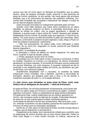 263

concluir que não via crime algum no discípulo do Evangelho; que os judeus
deviam, antes de qualquer acusação injusta, examinar a obra generosa da
igreja de Corinto, porqüanto, na sua opinião, não havia agravo dos princípios
israelitas; que a só controvérsia de palavras não justificava violências, con-
cluindo pela frivolidade das acusações e declarando não desejar a função de
juiz em assunto daquela natureza.
     Cada conclusão formulada era ruidosamente aplaudida pelos coríntios.
     Quando Júnio Gálio declarou que Paulo devia considerar-se em plena
liberdade, os aplausos atingiram ao delírio. A autoridade recomendou que a
retirada se fizesse em ordem; mas os gregos aguardaram a descida de
Sóstenes, e quando surgiu a figura solene do “mestre” atacaram sem piedade.
Estabelecido enorme tumulto na escada longa que separava o Tribunal da via
pública, Tito Justo acercou-se aflito do procônsul e pediu que interviesse. Gálio,
entretanto, continuando a preparar-se para regressar a casa, dirigiu a Paulo um
olhar de simpatia e acrescentou, calmamente:
     — Não nos preocupemos. Os judeus estão muito habituados a esses
tumultos. Se eu, como juiz, resguardei um ouvido, parece-me que Sóstenes
deveria resguardar o
corpo inteiro, na qualidade de acusador.
     E demandou o interior do edifício em atitude impassível. Foi então que
Paulo, surgindo no topo da escada, bradou:
     — Irmãos, apaziguai-vos por amor ao Cristo!...
     A exortação caiu em cheio sobre a turba numerosa e tumultuária. O efeito
foi imediato. Cessaram os rumores e os impropérios. Os últimos contendores
paralisaram os braços inquietos. O convertido de Damasco acorreu pressuroso
em socorrer Sóstenes, cujo rosto sangrava. O acusador implacável do dia foi
conduzido à sua residência pelos cristãos de Corinto, por atenderem aos ape-
los de Paulo, com extremos cuidados.
     Grandemente despeitados com o insucesso, os israelitas da cidade
maquinaram novas investidas, mas o Apóstolo, reunindo a comunidade do
Evangelho, declarou que desejava partir para a Ásia, a fim de atender a
insistentes chamados de João (1), na fundação definitiva

(1) João iniciou suas atividades na igreja mista de Éfeso, muito cedo,
embora não se desligasse de Jerusalém. — (Nota de Emmanuel.)

da igreja de Éfeso. Os coríntios protestaram amistosamente, procurando retê-
lo, mas o ex-rabino expôs com firmeza a conveniência da viagem, contando
regressar muito breve. Todos os cooperadores da igreja estavam desolados.
Principalmente Febe, notável colaboradora do seu esforço apostólico em
Corinto, não conseguia ocultar as lágrimas do coração. O devotado discípulo
de Jesus fez ver que a igreja estava fundada, solicitando apenas a
continuidade de atenção e carinho dos companheiros. Não seria justo, a seu
ver, enfrentar novamente a ira dos israelitas, parecendo-lhe razoável esperar o
concurso do tempo para as realizações necessárias.
     Dentro de um mês, partiu em demanda de Éfeso, levando consigo Áquila e
a esposa, que se dispuseram a acompanhá-lo.
     Despedindo-se da cidade, teve o pensamento voltado para o pretérito, para
as esperanças de ventura terrestre que os anos haviam absorvido. Visitou os
sítios onde Abigail e o irmão haviam brincado na infância, saturou-se de
 