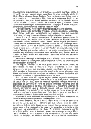 265

profundamente experimentado em problemas de ordem espiritual, alegou a
convicção de que aquelas cartas provinham de uma inspiração direta do
Mestre Divino, observação que Paulo de Tarso recebeu comovidíssimo, dada a
espontaneidade do companheiro. Além disso — acrescentava Simão praze-
rosamente —, não podia haver elemento educativo de tão elevado alcance
quanto aquele. Conhecia cristãos da Palestina que guardavam cópias
numerosas da mensagem aos tessalonicenses. As igrejas de Jope e Antipátris,
por exemplo, comentavam as epístolas, frase por frase.
     O ex-rabino sentiu imenso conforto para prosseguir na luta redentora.
     Após alguns dias, demandou Antioquia, junto dos discípulos. Descansou
algum tempo junto dos companheiros bem-amados, mas sua poderosa
capacidade de trabalho não permitia maiores intermitências de repouso.
     Nessa época, não passava semana que não recebesse representações de
diversas igrejas, dos pontos mais distantes. Antioquia de Pisídia sumariava
dificuldades; Icônio reclamava novas visitas; Beréia rogava providências.
Corinto carecia esclarecimentos. Colossas insistia por sua presença breve.
Paulo de Tarso, valendo-se dos companheiros da ocasião, enviava-lhes letras
novas, a todos atendendo com o maior carinho. Em tais circunstâncias, nunca
mais o Apóstolo dos gentios esteve só na tarefa evangelizadora. Sempre
assistido por discípulos numerosos, suas epístolas, que ficariam para os
cristãos do futuro, estão, em sua maioria, repletas de referências pessoais,
suaves e doces.
     Terminando o estágio em Antioquia, voltou ao berço natal, aí falando das
verdades eternas e conseguindo despertar grande número de tarsenses para
as realidades do Evangelho.
     Em seguida, internou-se de novo pelas alturas do Tauro, visitou as
comunidades de toda a Galácia e Frígia, levantando o ânimo dos
companheiros de fé, no que empregou elevada percentagem de tempo. Nesse
afã incansável e incessante, conseguiu arregimentar novos discípulos para
Jesus, distribuindo grandes benefícios em todos os recantos iluminados pela
sua palavra edificante, porque também ilustrada em fatos.
     Em toda parte, lutas sem tréguas, alegrias e dores, angústias e amarguras
do mundo, que não chegavam a lhe arrefecer as esperanças nas promessas
de Jesus. De um lado, eram os israelitas rigorosos, inimigos ferrenhos e
declarados do Salvador; do outro, os cristãos indecisos, vacilando entre as
conveniências pessoais e as falsas interpretações, O missionário tarsense, no
entanto, conhecendo que o discípulo sincero terá de experimentar as
sensações da “porta estreita” todos os dias, nunca se deixou empolgar pelo
desânimo, renovando a cada hora o propósito de tudo suportar, agir, fazer e
edificar pelo Evangelho, inteiramente entregue a Jesus-Cristo.
     Vencidas as lutas indefesas, deliberou regressar a Éfeso, interessado na
feitura do Evangelho decalcado nas recordações de Maria.
     Não mais encontrou Áquila e Prisca, retornados a Corinto em companhia
de um tal Apolo, que se notabilizara por sua cultura, entre os recém-
convertidos. Embora pretendesse apenas manter algumas conversações mais
longas com a filha inesquecível de Nazaré, foi compelido a enfrentar a luta
séria com os cooperadores de João. A sinagoga conseguira grande
ascendente político sobre a igreja da cidade, que ameaçava soçobrar. O ex-
rabino percebeu o perigo e aceitou a luta, sem reservas. Durante três meses
discutiu na sinagoga, em todas as reuniões. A cidade, que se mantinha em
 