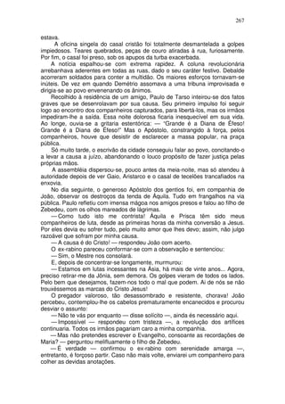 267

estava.
      A oficina singela do casal cristão foi totalmente desmantelada a golpes
impiedosos. Teares quebrados, peças de couro atiradas à rua, furiosamente.
Por fim, o casal foi preso, sob os apupos da turba exacerbada.
     A notícia espalhou-se com extrema rapidez. A coluna revolucionária
arrebanhava aderentes em todas as ruas, dado o seu caráter festivo. Debalde
acorreram soldados para conter a multidão. Os maiores esforços tornavam-se
inúteis. De vez em quando Demétrio assomava a uma tribuna improvisada e
dirigia-se ao povo envenenando os ânimos.
     Recolhido à residência de um amigo, Paulo de Tarso inteirou-se dos fatos
graves que se desenrolavam por sua causa. Seu primeiro impulso foi seguir
logo ao encontro dos companheiros capturados, para libertá-los, mas os irmãos
impediram-lhe a saída. Essa noite dolorosa ficaria inesquecível em sua vida.
Ao longe, ouvia-se a gritaria estentórica: — “Grande é a Diana de Éfeso!
Grande é a Diana de Éfeso!” Mas o Apóstolo, constrangido à força, pelos
companheiros, houve que desistir de esclarecer a massa popular, na praça
pública.
     Só muito tarde, o escrivão da cidade conseguiu falar ao povo, concitando-o
a levar a causa a juízo, abandonando o louco propósito de fazer justiça pelas
próprias mãos.
     A assembléia dispersou-se, pouco antes da meia-noite, mas só atendeu à
autoridade depois de ver Gaio, Aristarco e o casal de tecelões trancafiados na
enxovia.
     No dia seguinte, o generoso Apóstolo dos gentios foi, em companhia de
João, observar os destroços da tenda de Áquila. Tudo em frangalhos na via
pública. Paulo refletiu com imensa mágoa nos amigos presos e falou ao filho de
Zebedeu, com os olhos mareados de lágrimas.
     — Como tudo isto me contrista! Áquila e Prisca têm sido meus
companheiros de luta, desde as primeiras horas da minha conversão a Jesus.
Por eles devia eu sofrer tudo, pelo muito amor que lhes devo; assim, não julgo
razoável que sofram por minha causa.
     — A causa é do Cristo! — respondeu João com acerto.
     O ex-rabino pareceu conformar-se com a observação e sentenciou:
     — Sim, o Mestre nos consolará.
     E, depois de concentrar-se longamente, murmurou:
     — Estamos em lutas incessantes na Ásia, há mais de vinte anos... Agora,
preciso retirar-me da Jônia, sem demora. Os golpes vieram de todos os lados.
Pelo bem que desejamos, fazem-nos todo o mal que podem. Ai de nós se não
trouxéssemos as marcas do Cristo Jesus!
     O pregador valoroso, tão desassombrado e resistente, chorava! João
percebeu, contemplou-lhe os cabelos prematuramente encanecidos e procurou
desviar o assunto:
     — Não te vás por enquanto — disse solícito —, ainda és necessário aqui.
     — Impossível — respondeu com tristeza —, a revolução dos artífices
continuaria. Todos os irmãos pagariam caro a minha companhia.
     — Mas não pretendes escrever o Evangelho, consoante as recordações de
Maria? — perguntou melifluamente o filho de Zebedeu.
     — É verdade — confirmou o ex-rabino com serenidade amarga —,
entretanto, é forçoso partir. Caso não mais volte, enviarei um companheiro para
colher as devidas anotações.
 