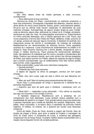 269

conhecidos...
     Seu olhar estava cheio de visões gloriosas e João murmurou
humildemente:
     — Deus abençoará os teus caminhos.
      Demorou-se ainda em Éfeso, movimentando os melhores empenhos a
favor dos prisioneiros. Conseguida a liberdade dos detentos, resolveu deixar a
Jônia dentro do menor prazo possível. Estava, porém, profundamente abatido.
Dir-se-ia que as últimas lutas haviam cooperado no desmantelo de suas
melhores energias. Acompanhado de alguns amigos dirigiu-se para Trôade,
onde se demorou alguns dias, edificando os irmãos na fé. A fadiga, entretanto,
acentuava-se cada vez mais. As preocupações enervaram-no. Experimentava
no íntimo profunda desolação, que a insônia agravava dia a dia. Paulo, que
nunca esquecera a ternura dos irmãos de Filipes, deliberou, então, procurar ali
um abrigo, ansioso de repousar alguns momentos. O Apóstolo foi acolhido com
inequívocas provas de carinho e consideração. As crianças da instituição
desdobraram-se em demonstrações de afetuosa ternura. Outra agradável
surpresa ali o esperava: Lucas encontrava-se acidentalmente na cidade e foi
abraçá-lo. Esse encontro reanimou-lhe o ânimo abatido. Avistando-se com o
amigo, o médico alarmou-se. Paulo pareceu-lhe extremamente debilitado,
triste, não obstante a fé inabalável que lhe nutria o coração e transbordava dos
lábios. Explicou que estivera doente, que muito sofrera nas últimas pregações
de Éfeso, que estava sozinho em Filipes, depois do regresso de alguns amigos
que o haviam acompanhado, que os colaboradores mais fiéis haviam partido
para Corinto, onde o aguardavam.
     Muito surpreendido, Lucas tudo ouviu silencioso e perguntou:
     — Quando partirás?
     — Pretendo aqui ficar duas semanas.
     E depois de vaguear os olhos na paisagem, concluiu em tom quase
amargo:
     — Aliás, meu caro Lucas, julgo ser esta a última vez que descanso em
Filipes...
     — Mas, por quê? Não há motivos para pressentimentos tão tristes.
     Paulo notou a preocupação do amigo e apressou-se a desfazer-lhe as
primeiras impressões:
     — Suponho que terei de partir para o Ocidente —esclareceu com um
sorriso.
     — Muito bem! — respondeu Lucas reanimado. —Vou ultimar os assuntos
que aqui me trouxeram e irei contigo a Corinto.
       O Apóstolo alegrou-se. Rejubilava-se com a presença de um
companheiro dos mais dedicados. Lucas também estava satisfeito com a
possibilidade de assisti-lo na viagem. Com grande esforço procurava dissimular
a penosa impressão que a saúde do Apóstolo lhe causara. Magríssimo, rosto
pálido, olhos encovados, o ex-rabino dava a impressão de profunda miséria
orgânica. O médico, no entanto, fez o possível por ocultar suas dolorosas
conjeturas.
     Como de hábito, Paulo de Tarso, durante a viagem até Corinto, falou do
projeto de chegar a Roma, para levar à capital do Império a mensagem do
amor do Cristo Jesus. A companhia de Lucas, a mudança das paisagens
revigoravam-lhe as forças físicas. O próprio médico estava surpreendido com a
reação natural daquele homem de vontade poderosa.
 