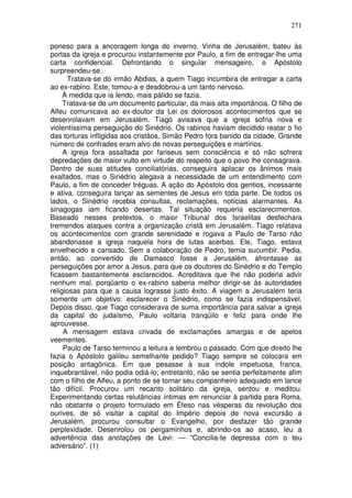 271

poneso para a ancoragem longa do inverno. Vinha de Jerusalém, bateu às
portas da igreja e procurou instantemente por Paulo, a fim de entregar-lhe uma
carta confidencial. Defrontando o singular mensageiro, o Apóstolo
surpreendeu-se.
      Tratava-se do irmão Abdias, a quem Tiago incumbira de entregar a carta
ao ex-rabino. Este, tomou-a e desdobrou-a um tanto nervoso.
     À medida que ia lendo, mais pálido se fazia.
     Tratava-se de um documento particular, da mais alta importância. O filho de
Alfeu comunicava ao ex-doutor da Lei os dolorosos acontecimentos que se
desenrolavam em Jerusalém. Tiago avisava que a igreja sofria nova e
violentíssima perseguição do Sinédrio. Os rabinos haviam decidido reatar o fio
das torturas infligidas aos cristãos. Simão Pedro fora banido da cidade. Grande
número de confrades eram alvo de novas perseguições e martírios.
     A igreja fora assaltada por fariseus sem consciência e só não sofrera
depredações de maior vulto em virtude do respeito que o povo lhe consagrava.
Dentro de suas atitudes conciliatórias, conseguira aplacar os ânimos mais
exaltados, mas o Sinédrio alegava a necessidade de um entendimento com
Paulo, a fim de conceder tréguas. A ação do Apóstolo dos gentios, incessante
e ativa, conseguira lançar as sementes de Jesus em toda parte. De todos os
lados, o Sinédrio recebia consultas, reclamações, notícias alarmantes. As
sinagogas iam ficando desertas. Tal situação requeria esclarecimentos.
Baseado nesses pretextos, o maior Tribunal dos Israelitas desfechara
tremendos ataques contra a organização cristã em Jerusalém. Tiago relatava
os acontecimentos com grande serenidade e rogava a Paulo de Tarso não
abandonasse a igreja naquela hora de lutas acerbas. Ele, Tiago, estava
envelhecido e cansado. Sem a colaboração de Pedro, temia sucumbir. Pedia,
então, ao convertido de Damasco fosse a Jerusalém, afrontasse as
perseguições por amor a Jesus, para que os doutores do Sinédrio e do Templo
ficassem bastantemente esclarecidos. Acreditava que lhe não poderia advir
nenhum mal, porqüanto o ex-rabino saberia melhor dirigir-se às autoridades
religiosas para que a causa lograsse justo êxito. A viagem a Jerusalém teria
somente um objetivo: esclarecer o Sinédrio, como se fazia indispensável.
Depois disso, que Tiago considerava de suma importância para salvar a igreja
da capital do judaísmo, Paulo voltaria tranqüilo e feliz para onde lhe
aprouvesse.
     A mensagem estava crivada de exclamações amargas e de apelos
veementes.
     Paulo de Tarso terminou a leitura e lembrou o passado. Com que direito lhe
fazia o Apóstolo galileu semelhante pedido? Tiago sempre se colocara em
posição antagônica. Em que pesasse à sua índole impetuosa, franca,
inquebrantável, não podia odiá-lo; entretanto, não se sentia perfeitamente afim
com o filho de Alfeu, a ponto de se tornar seu companheiro adequado em lance
tão difícil. Procurou um recanto solitário da igreja, sentou e meditou.
Experimentando certas relutâncias íntimas em renunciar à partida para Roma,
não obstante o projeto formulado em Éfeso nas vésperas da revolução dos
ourives, de só visitar a capital do Império depois de nova excursão a
Jerusalém, procurou consultar o Evangelho, por desfazer tão grande
perplexidade. Desenrolou os pergaminhos e, abrindo-os ao acaso, leu a
advertência das anotações de Levi: — “Concilia-te depressa com o teu
adversário”. (1)
 