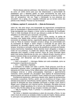 272

     Diante dessas palavras judiciosas, não dissimulou o assombro, recebendo-
as como um alvitre divino para que não desprezasse a oportunidade de
estabelecer com o Apóstolo galileu os laços sacrossantos da mais pura
fraternidade. Não era justo alimentar caprichos pessoais na obra do Cristo. No
feito em perspectiva, não era Tiago o interessado na sua presença em
Jerusalém: era a igreja, era a sagrada instituição que se tornara tutora dos
pobres e dos infelizes. Provocar as iras farisaicas

(1) Mateus, capítulo 5º, versículo 25. — (Nota de Emmanuel.)

sobre ela, não seria lançar uma tempestade de imprevisíveis conseqüências
para os necessitados e desfavorecidos do mundo? Recordou a juventude e a
longa perseguição que chegara a mover contra os discípulos do Crucificado.
Teve a nítida recordação do dia em que efetuara a prisão de Pedro entre os
aleijados e os enfermos que o cercavam, soluçantes.
     Lembrou que Jesus o chamara para o divino serviço, às portas de
Damasco; que, desde então, sofrera e pregara, sacrificando-Se a si mesmo e
ensinando as verdades eternas, organizando igrejas amorosas e acolhedoras,
onde os “filhos do Calvário” tivessem consolo e abrigo, de conformidade com
as exortações de Abigail; e assim chegou à conclusão de que devia aos
sofredores de Jerusalém alguma coisa que era preciso restituir. Em outros
tempos, fomentara a confusão, privara-os da assistência carinhosa de Estevão,
iniciara banimentos impiedosos. Muitos doentes foram obrigados a renegar o
Cristo em sua presença, na cidade dos rabinos. Não seria aquela a ocasião
adequada para resgatar a dívida enorme? Paulo de Tarso iluminado agora
pelas mais santas experiências da vida, com o Mestre Amado, levantou-se e a
passos resolutos dirigiu-se ao portador que o esperava em atitude humilde:
    — Amigo, vem descansar, que bem precisas. Levarás a resposta em
breves dias.
    — Ireis a Jerusalém? — interrogou Abdias com certa ansiedade, como se
conhecesse a importância do assunto.
    — Sim — respondeu o Apóstolo.
    O emissário foi tratado com todo o carinho. Paulo procurou ouvir-lhe as
impressões pessoais sobre a perseguição novamente desfechada contra os
discípulos do Cristo; buscou firmar idéias sobre o que competia fazer; mas, não
conseguia furtar-se a certas preocupações imperiosas e aparentemente
insolúveis. Como proceder em Jerusalém? Que espécie de esclarecimentos
deveria prestar aos rabinos do Sinédrio? Qual o testemunho que competia dar?
    Grandemente apreensivo, adormeceu aquela noite, depois de pensamentos
torturantes e exaustivos. Sonhou, porém, que se encontrava em longa e clara
estrada tonaLizada de maravilhosos clarões opalinos. Não dera muitos passos,
quando foi abraçado por duas entidades carinhosas e amigas. Eram Jeziel e
Abigail, que o enlaçavam com indizível carinho. Extasiado, não pôde murmurar
uma palavra. Abigail agradeceu-lhe a ternura das lembranças comovidas, em
Corinto, falou-lhe dos júbilos do seu coração e rematou com alegria:
     — Não te inquietes, Paulo. Ë preciso ir a Jerusalém para o testemunho
imprescindível.
     No íntimo, o Apóstolo reconsiderava o plano de excursão a Roma, no seu
nobre intuito de ensinar as verdades cristãs na sede do Império. Bastou pensá-
lo, para que a voz querida se fizesse ouvir novamente, em timbre familiar:
 