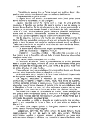 273

       Tranqüiliza-te, porque irás a Roma cumprir um sublime dever; não,
porém, como queres, mas de acordo com os desígnios do Altíssimo...
    E logo esboçando angelical sorriso:
     — Depois, então, será a nossa união eternal em Jesus-Cristo, para a divina
tarefa do amor e da verdade à luz do Evangelho.
     Aquelas palavras caíram-lhe nalma com a força de uma profunda
revelação. O Apóstolo dos gentios não saberia explicar o que se passou no
âmago do seu Espírito. Sentia, simultaneamente, dor e prazer, preocupação e
esperança. A surpresa pareceu impedir o seguimento da visão inesquecível.
Jeziel e a irmã, endereçando-lhe gestos amorosos, pareciam desaparecer
numa faixa de névoas transparentes. Acordou em sobressalto e concluiu,
desde logo, que devia preparar-se para os derradeiros testemunhos.
     No dia seguinte, convocou uma reunião dos amigos e companheiros de
Corinto. Mandou que Abdias explicasse, de viva voz, a situação de Jerusalém e
expôs o plano de passar pela capital do judaísmo antes de seguir para Roma.
Todos compreenderam os sagrados imperativos da nova resolução. Lucas,
todavia, adiantou-se e perguntou:
    — De acordo com a modificação do projeto, quando pretendes partir?
    — Dentro de poucos dias — respondeu resoluto.
    — Impossível — respondeu o médico —, não poderemos concordar com a
tua viagem, a pé, a Jerusalém; além de tudo, precisas descansar alguns dias
depois de tantas lutas.
    O ex-rabino refletiu um momento e concordou:
    — Tens razão. Ficarei em Corinto algumas semanas; no entanto, pretendo
fazer a viagem por etapas, no intuito de visitar as comunidades cristãs, pois
tenho a intuição ‘de minha partida breve, para Roma, e de que não mais verei
as igrejas amadas, em corpo mortal...
    Essas palavras eram pronunciadas em tom melancólico. Lucas e os demais
companheiros ficaram silenciosos e o Apóstolo continuou:
    — Aproveitarei o tempo instruindo Apólo sobre os trabalhos indispensáveis
do Evangelho, nas diversas regiões da Acaia.
    Em seguida, desfazendo a impressão de suas afirmativas menos
animadoras, no tocante à viagem a Roma, incutiu novo alento ao auditório,
emitindo conceitos otimistas e esperançosos. Traçou vasto programa para os
discípulos, recomendando atividades à maioria, entre as comunidades de toda
a Macedônia, a fim de que todos os irmãos estivessem a postos para as suas
despedidas; outros foram despachados para a Ásia com idênticas instruções.
    Decorridos três meses de permanência em Corinto, novas perseguições
dos judeus foram desfechadas contra a instituição. A sinagoga principal da
Acaia havia recebido secretas notificações de Jerusalém. Nada menos que a
eliminação do Apóstolo, a qualquer preço.
    Paulo percebeu a insídia e despediu-se prudentemente dos coríntios,
partindo em companhia de Lucas e Silas, a pé, para visitar as igrejas de
Macedônia.
    Por toda a parte pregou a palavra do Evangelho, convencido de que era a
última vez que fixava aquelas paisagens.
      Despedia-se, comovido, dos velhos amigos de outros tempos. Fazia
recomendações, no tom de quem ia partir para sempre. Mulheres
reconhecidas, anciães e crianças acorriam a beijar-lhe as mãos com
enternecimento. Chegando a Filipes, cuja comunidade fraternal lhe falava mais
 